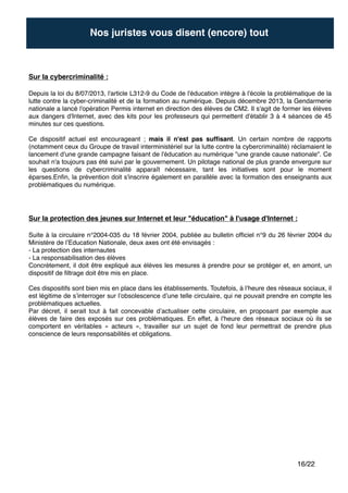 "
"
"
"
"
"
"
"
"
"
"
"
"
/16 22
Sur la cybercriminalité : !
"
Depuis la loi du 8/07/2013, l'article L312-9 du Code de l'éducation intègre à l'école la problématique de la
lutte contre la cyber-criminalité et de la formation au numérique. Depuis décembre 2013, la Gendarmerie
nationale a lancé l'opération Permis internet en direction des élèves de CM2. Il s'agit de former les élèves
aux dangers d'Internet, avec des kits pour les professeurs qui permettent d'établir 3 à 4 séances de 45
minutes sur ces questions."
"
Ce dispositif actuel est encourageant ; mais il n'est pas sufﬁsant. Un certain nombre de rapports
(notamment ceux du Groupe de travail interministériel sur la lutte contre la cybercriminalité) réclamaient le
lancement d'une grande campagne faisant de l'éducation au numérique "une grande cause nationale". Ce
souhait n'a toujours pas été suivi par le gouvernement. Un pilotage national de plus grande envergure sur
les questions de cybercriminalité apparaît nécessaire, tant les initiatives sont pour le moment
éparses.Enﬁn, la prévention doit s'inscrire également en parallèle avec la formation des enseignants aux
problématiques du numérique.
Nos juristes vous disent (encore) tout
Sur la protection des jeunes sur Internet et leur "éducation" à l'usage d'Internet : !
"
Suite à la circulaire n°2004-035 du 18 février 2004, publiée au bulletin ofﬁciel n°9 du 26 février 2004 du
Ministère de l’Education Nationale, deux axes ont été envisagés :"
- La protection des internautes"
- La responsabilisation des élèves"
Concrètement, il doit être expliqué aux élèves les mesures à prendre pour se protéger et, en amont, un
dispositif de ﬁltrage doit être mis en place."
"
Ces dispositifs sont bien mis en place dans les établissements. Toutefois, à l’heure des réseaux sociaux, il
est légitime de s’interroger sur l’obsolescence d’une telle circulaire, qui ne pouvait prendre en compte les
problématiques actuelles."
Par décret, il serait tout à fait concevable d’actualiser cette circulaire, en proposant par exemple aux
élèves de faire des exposés sur ces problématiques. En effet, à l’heure des réseaux sociaux où ils se
comportent en véritables « acteurs », travailler sur un sujet de fond leur permettrait de prendre plus
conscience de leurs responsabilités et obligations.
 