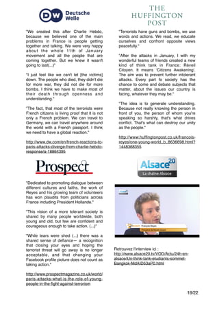 "
"
/18 22
Retrouvez l'interview ici : "
http://www.alsace20.tv/VOD/Actu/24h-en-
alsace/Un-think-tank-etudiants-sommet-
Bangkok-MdAID53aP0.html"
"Dedicated to promoting dialogue between
different cultures and faiths, the work of
Reyes and his growing team of volunteers
has won plaudits from politicians across
France including President Hollande.""
"
"This vision of a more tolerant society is
shared by many people worldwide, both
young and old, but few are conﬁdent and
courageous enough to take action. (...)""
"
"While tears were shed (...) there was a
shared sense of deﬁance— a recognition
that closing your eyes and hoping the
terrorist threat will go away is no longer
acceptable, and that changing your
Facebook proﬁle picture does not count as
taking action.""
 
http://www.prospectmagazine.co.uk/world/
paris-attacks-what-is-the-role-of-young-
people-in-the-ﬁght-against-terrorism
"We created this after Charlie Hebdo,
because we believed one of the main
problems in France is people getting
together and talking. We were very happy
about the whole 11th of January
movement and all the people that are
coming together. But we knew it wasn't
going to last(...)""
"
"I just feel like we can't let [the victims]
down. The people who died, they didn't die
for more war, they did not die for more
bombs. I think we have to make most of
their death through openness and
understanding.""
"
"The fact, that most of the terrorists were
French citizens is living proof that it is not
only a French problem. We can travel to
Germany, we can travel anywhere around
the world with a French passport. I think
we need to have a global reaction.""
 
http://www.dw.com/en/french-reactions-to-
paris-attacks-diverge-from-charlie-hebdo-
response/a-18864395
"Terrorists have guns and bombs, we use
words and actions. We read, we educate
ourselves and confront opposite views
peacefully.""
"
"After the attacks in January, I with my
wonderful teams of friends created a new
kind of think tank in France: Réveil
Citoyen. It means 'Citizens Awakening'.
The aim was to prevent further intolerant
attacks. Every part fo society has the
chance to come and debate subjects that
matter, about the issues our country is
facing, whatever they may be.""
"
"The idea is to generate understanding.
Because not really knowing the person in
front of you, the person of whom you're
speaking so harshly, that's what drives
conﬂict. That's what can destroy our unity
as the people.""
 
http://www.hufﬁngtonpost.co.uk/francois-
reyes/one-young-world_b_8636698.html?
1448368355
 
