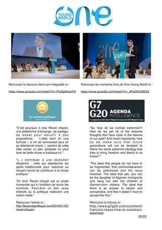 "
"
"
"
"
/20 22
Retrouvez le discours dans son intégralité ici :"
"
https://www.youtube.com/watch?v=7FaQp9hwoYE
Retrouvez les moments forts de One Young World ici :"
"
https://www.youtube.com/watch?v=_8FaOEU56GQ
"So, how do we combat extremism?
How do we get rid of the extreme
thoughts that have roots in the failures
of our past? And more importantly, how
do we make sure that future
generations will not be tempted to
follow the same extremist ideology that
tries to bring freedom and liberty to its
knees? ""
"
"The ideal that people do not have to
be fragmented, that communitarianism
can be addressed and the issue
resolved. The ideal that yes, you can
be the daughter of Algerian immigrants
and hang out with the children of
German-born citizens. The ideal that
there is an answer to racism and
xenophobia, and that it doesn’t have to
spread like this.""
"
Retrouvez la tribune ici :"
http://www.g7g20.com/comment/
francois-reyes-how-to-outsmart-
extremism"
"C’est pourquoi il crée Réveil citoyen,
une plateforme d’échange, de partage,
d e d é b a t p o u r a b o u t i r à d e s
propositions. L’idée tient en une
formule « si on se connaissait plus on
se détesterait moins », partant de cette
idée certes un peu simpliste on peut
faire de belle chose m’explique-t-il. ""
"
"(...) contribuer à une révolution
citoyenne : celle qui abandonne les
partis traditionnels pour redonner au
citoyen l’envie de contribuer à la chose
publique.""
"
"En bref, Réveil citoyen est un projet
humaniste qui à l’ambition de réunir les
hommes. Peut-être un des rares
endroits où la politique redevient une
notion noble.""
"
Retrouvez l'article ici :"
http://lecarnetpolitique.com/2016/01/25/
reveil-citoyen/
 