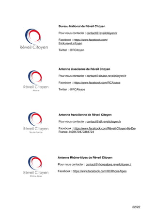 "
"
"
"
"
"
"
"
"
"
"
/22 22
Bureau National de Réveil Citoyen!
"
Pour nous contacter : contact@reveilcitoyen.fr"
"
Facebook : https://www.facebook.com/
think.reveil.citoyen"
"
Twitter : @RCitoyen
Antenne alsacienne de Réveil Citoyen!
"
Pour nous contacter : contact@alsace.reveilcitoyen.fr"
"
Facebook : https://www.facebook.com/RCAlsace"
"
Twitter : @RCAlsace
Antenne francilienne de Réveil Citoyen!
"
Pour nous contacter : contact@idf.reveilcitoyen.fr"
"
Facebook : https://www.facebook.com/Réveil-Citoyen-Ile-De-
France-1499479470364724
Antenne Rhône-Alpes de Réveil Citoyen!
"
Pour nous contacter : contact@rhonealpes.reveilcitoyen.fr"
"
Facebook : https://www.facebook.com/RCRhoneAlpes
 