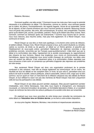 LE MOT D'INTRODUCTION!
"
"
" Madame, Monsieur, "
" "
"
" Comment qualiﬁer une telle année ? Comment trouver les mots pour faire surgir la sérénité
nécessaire à la prolifération du débat ? En Novembre, comme en Janvier, nous sommes passés
par la colère, les pleurs, l'incompréhension, les regards hagards, l'envie de se rassembler, l'envie
de se séparer, et bien d'autres émotions que nous n'aurions jamais dû ressentir. Beaucoup d'entre
nous ont perdu des proches, des amis, des connaissances, et surtout, des compatriotes. Fauchés
parce qu'ils étaient juifs, jeunes, journalistes, policiers. Parce qu'ils étaient des êtres vivants. Alors
comment, comment se redresser après ces évènements ? Comme nous l'avions fait en Janvier,
nous nous relevons, plus meurtris certes, mais plus forts également. Et à Réveil Citoyen, nous
continuons le travail."
"
" Réveil Citoyen se veut être un think tank apolitique, à mi-chemin entre centre de réﬂexion,
et ateliers-débats. Chaque mois, Réveil Citoyen propose à tous, qu'ils soient étudiants ou retraités,
cadres ou ouvriers, de droite ou de gauche, un débat sur un thème général, et peauﬁné par
l'établissement de sous-sujets précis, permettant l'élaboration de réponses concrètes à des
problèmes concrets, rencontrés par les Français quasi-quotidiennement. L'idée étant que par le
débat et la confrontation des idées, l'apaisement de la société s'accompagne du rapprochement
des citoyens de tous horizons. Depuis trop longtemps nous vivons en communautés presque
hermétiques, depuis trop longtemps nous avons arrêté d'essayer de confronter nos idées avec
ceux qui veulent les détruire. C'est uniquement grâce à la confrontation d'idées opposées que
nous arriverons à faire sortir un consensus qui permettra d'apporter des réponses aux problèmes
de notre temps."
"
" Non seulement Réveil Citoyen est donc une organisation produisant de la pensée
conduisant à des solutions, mais elle se charge également de communiquer, clé en mains, les
résultats de tous les débats en les compilant dans un livret, tel que celui-ci, permettant ainsi aux
acteurs de toute la société, acteurs politiques, acteurs associatifs, acteurs civils, d'agir pour le bien
commun, tout en ayant en main un instrument de la réﬂexion citoyenne issu des débats de Réveil
Citoyen, le tout reﬂétant la vision non pas des membres de Réveil Citoyen mais bien uniquement
celle de tous les participants à ces débats."
"
" Réveil Citoyen et ses idées peuvent sembler utopiques. Elles peuvent également sembler
irréalisables, voire même titanesques, mais elles nous inspire le changement, une nécessaire
nouveauté, un instrument émulateur de pensées, un formidable laboratoire d'idées, et un excellent
moyen de renforcer les liens entre les acteurs politiques et la société civile dans son ensemble. "
"
"
" En espérant que vous nous accordiez de votre temps pour consulter les conclusions de
notre débat sur l'éducation tenu en Octobre dernier, je me tiens à votre entière disposition,"
"
" Je vous prie d'agréer, Madame, Monsieur, mes sincères et respectueuses salutations."
"
"
" " François Reyes" "
Président de Réveil Citoyen ""
"
"
"
"
"
"
/3 22
 