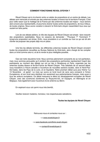 COMMENT FONCTIONNE REVEIL CITOYEN ?!
"
"
! Réveil Citoyen est à mi-chemin entre un atelier de propositions et un centre de débats. Les
débats sont mensuels et animés par des antennes locales à travers tout le territoire Français. C'est
pour cette raison que le maillage de la France par des antennes locales est majeur : nous serions
alors encore plus représentatifs, et pourrions drainer toutes sortes de propositions, de tous milieux,
de toutes origines. Nous avons vocation à devenir le think-tank citoyen rassemblant tous ceux qui
veulent en faire partie. !
"
"
" Lors de ces débats-ateliers, le rôle des équipes de Réveil Citoyen est simple : faire ressortir
des propositions exploitables. Nous ne cessons de demander : "Pourquoi ?" "Comment ?"
lorsqu'une proposition est émise. Enﬁn, nous procédons à un contrôle sur tout ce qui est dit aﬁn
d'éviter de proposer des projets déjà mis en place. "
"
"
" Une fois les débats terminés, les différentes antennes locales de Réveil Citoyen envoient
toutes les propositions recueillies au Bureau National du think-tank, alors chargé de les compiler
dans un livret comme celui-ci, et de le rendre le plus intelligible possible. "
"
" "
" Ceci est notre deuxième livret. Nous sommes pleinement conscients de sa non-perfection,
mais nous sommes persuadés qu'il contient des propositions pertinentes représentant l'esprit des
participants au moment des débats qui ont eu lieu à Strasbourg et Paris, organisés par les
antennes locales Alsace et Ile-De-France de Réveil Citoyen. Très satisfaits de ce second débat,
nous travaillons à l'heure actuelle à l'ouverture de nouvelles sections locales, dans le Nord-Pas-
De-Calais, dans les Pays de la Loire, et en Aquitaine. Notre prochain débat aura pour thème "Le
13 Novembre : et après". Le mois qui suivra ce livret lourd de sens sera consacré à l'Union
Européenne, et son livret sera distribué non seulement aux parlementaires français, mais aussi à
tous les acteurs européens. Ce débat marquera le début du développement européen de Réveil
Citoyen, avec des ouvertures d'antennes au Royaume-Uni, en Espagne, en Allemagne et en
Belgique, mais également avec l'ouverture d'une antenne au Bénin."
"
"
" En espérant vous voir parmi nous très bientôt,"
"
"
" Veuillez recevoir madame, monsieur, nos respectueuses salutations,"
"
"
Toutes les équipes de Réveil Citoyen!
"
"
!
/4 22
Retrouvez-nous et contactez-nous sur :"
"
--> www.reveilcitoyen.fr"
"
--> www.facebook.com/think.reveil.citoyen"
"
--> contact@reveilcitoyen.fr"
 