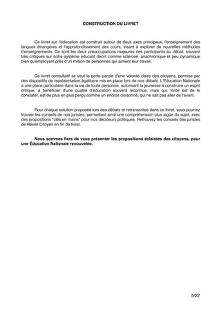CONSTRUCTION DU LIVRET!
"
"
" Ce livret sur l'éducation est construit autour de deux axes principaux, l'enseignement des
langues étrangères et l'approfondissement des cours, visant à explorer de nouvelles méthodes
d'enseignements. Ce sont les deux préoccupations majeures des participants au débat, souvent
très critiques sur notre système éducatif décrit comme sclérosé, anachronique et peu dynamique
bien qu'employant près d'un million de personnes qui aiment leur travail."
"
"
" Ce livret consultatif se veut le porte parole d'une volonté claire des citoyens, permise par
des dispositifs de représentation égalitaire mis en place lors de nos débats. L'Education Nationale
a une place particulière dans la vie de toute personne, autorisant la jeunesse à construire un esprit
critique, à bénéﬁcier d'une qualité d'éducation souvent reconnue, mais qui, force est de le
constater, est de plus en plus perçu comme un endroit cloisonné, qui ne sait pas aller de l'avant."
"
"
" Pour chaque solution proposée lors des débats et retranscrites dans ce livret, vous pourrez
trouver les conseils de nos juristes, permettant ainsi une compréhension plus aigüe du sujet, avec
des propositions "clés en mains" pour nos décideurs politiques. Retrouvez les conseils des juristes
de Réveil Citoyen en ﬁn de livret. "
"
"
! Nous sommes ﬁers de vous présenter les propositions éclairées des citoyens, pour
une Éducation Nationale renouvelée.!
"
"
"
"
"
"
"
"
"
"
"
"
"
"
"
"
"
"
"
"
"
"
"
"
"
"
"
"
"
"
/5 22
 