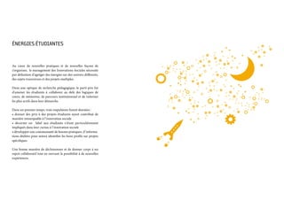 Énergies étudiantes 
Au cœur de nouvelles pratiques et de nouvelles façons de
s’organiser, le management des Innovations Sociales nécessite
par définition d’agréger des énergies sur des univers différents,
des sujets transverses et des projets multiples.
Dans une optique de recherche pédagogique, le parti-pris fut
d’amener les étudiants à collaborer au delà des logiques de
cours, de mémoires, de parcours institutionnel et de valoriser
les plus actifs dans leur démarche.
Dans un premier temps, trois impulsions furent données :
• donner des prix à des projets étudiants ayant contribué de
manière remarquable à l’innovation sociale
• décerner un label aux étudiants s’étant particulièrement
impliqués dans leur cursus à l’innovation sociale
• développer une communauté de bonnes pratiques, d’informa-
tions dédiées pour mieux identifier les bons profils sur projets
spécifiques
Une bonne manière de décloisonner et de donner corps à un
esprit collaboratif tout en ouvrant la possibilité à de nouvelles
expériences.
 