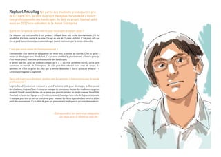 Raphael Amzallag fait partie des étudiants primés par les prix
de la Chaire MIS, au titre du projet Handylink, forum dédié à l’inser-
tion professionnelle des handicapés. Au delà du projet, Raphael a été
aussi en 2012 vice-président de la Junior Entreprise.
Quelle est l’origine de votre intérêt pour les projets à impact social ?
J’ai toujours été très sensible à ces projets : éduqué dans une école internationale, j’ai été
sensibilisé à la lutte contre le racisme. J’ai agi au sein de l’Armée du Salut. C’est pour cela que
j’en ai parlé naturellement aux camarades qui étaient intéressés par la même démarche.
C’est quoi votre vision de l’entrepreneuriat ?
Entreprendre c’est mettre en adéquation ces rêves avec la réalité du marché. C’est ce qu’on a
essayé de développer avec Handylink. Ce qui nous semblait le plus innovant, c’était le principe
d’un forum pour l’insertion professionnelle des handicapés.
Je pense que les gens se rendent compte qu’il y a un vrai problème social, qu’on peut
connecter au monde de l’entreprise. Et cela peut être effectué sans trop de risque. La
question est « Est-ce qu’on fait plus que la norme demandée ? Est-ce qu’on est proactif ? ».
Le niveau d’exigence a augmenté.
Dansvotreparcoursétudiant,quellessontlesattentesd’interactionsaveclemonde
professionnel ?
Le prix Social Creators est vraiment le type d’initiative utile pour développer la fibre sociale
des étudiants. Aujourd’hui, il existe un manque de conscience sociale des étudiants, ce qui est
normal. Quand on sort du bac, on ne pense pas pouvoir monter un projet comme Handilink.
Pourtant si j’avais eu l’équipe et si j’avais cru en moi, j’aurai pu faire cela dès la première année.
Il manque peut être un peu de coercition pour pousser les élèves à prendre leur envol et à faire
parti des associations. Il y a plein de gens qui pourraient s’impliquer et qui sont demandeurs.
« Entreprendre c’est mettre en adéquation
ses rêves avec la réalité du marché. »
 