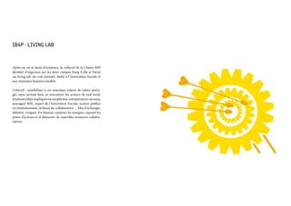 IB4P - LIVING LAB 
Après un an et demi d’existence, le collectif de la Chaire MIS
décidait d’organiser sur les deux campus Iéseg (Lille et Paris)
un living lab sur une journée, dédié à l’Innovation Sociale et
aux nouveaux business models.
L’obectif : sensibiliser à ces nouveaux enjeux de valeur parta-
gée mais surtout faire se rencontrer les acteurs de tout bord,
étudiants (déjà impliqués ou neophytes), entrepreneurs sociaux,
managers RSE, expert de l’Innovation Sociale, acteurs publics
ou institutionnels, militant du collaborative… Afin d’échanger,
débattre, irriguer. En résumé, catalyser les energies, exposer les
pistes d’actions et et démarrer de nouvelles aventures collabo-
ratives.
 