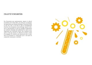 COLLECTIF D’INCUBATION
Pas d’innovation sans expérimentation. Agonov, le collectif
d’incubation de la Chaire MIS, a été initié pour accompagner
des organisations qui souhaitent développer l’innovation sociale
en leur sein. Que ce soit dans le cadre du développement
d’activité, d’un intrapreneur social (chômage, injustice, exclu-
sion ou discrimination) ou pour les managers d’organisation
qui souhaitent développer plus globalement la valeur de leur
organisation par l’innovation sociale. Avec l’ambition d’être
ouvert à tout type d’acteur, le collectif de la chaire a choisi
d’accompagner les initiatives pour pleinement jouer sa place
dans les écosystèmes en construction, que ce soit pour les
comprendre comme pour y contribuer.
 