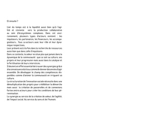 Et ensuite ?
L’air du temps est à la liquidité aussi bien qu’à l’agi-
lité et s’oriente vers la production collaborative
au sein d’écosystèmes complexes. Dans cet envi-
ronnement, plusieurs types d’acteurs existent : les
impulseurs, les partenaires, les financeurs, les accompa-
gnateurs… Tous co-acteurs avec leur rôle et leur dyna-
mique respectives.
Leur présent est à la fois dans la recherche de ressources
aussi bien que dans celle d’impulsions.
Dans ce contexte, la valeur se situe plus que jamais dans la
dynamique de la communauté : que ce soit sa culture, ses
projets et leur progression mais aussi dans la catalyse et
la fertilisation de leurs interstices.
Ildevienteneffetessentieldetrouverdessynergiesgrâce
àlaconnaissancedutissucommededonnerdesenviesd’agir
ensemble. De développer le champ des compétences dis-
ponibles comme d’animer la communauté en irriguant sa
culture.
Lastructurationdel’innovationsocialenécessitedoncune
démultiplication des projets pour crédibiliser la démarche
mais aussi la création de passerelles et de connexions
fortes entre acteurs pour créer les conditions de leur pé-
rennisation.
La synergie au service de la création de valeur, de l’agilité,
de l’impact social. Au service du sens et de l’humain.
 