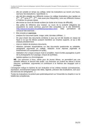 Académie de Grenoble, Inspection pédagogique régionale d'histoire géographie, Enseigner l’histoire géographie et l’éducation civique
septembre 2010
	
  
       - elle est variable en temps (au collège, éviter les évaluations qui durent une heure,
         sauf pour les évaluations « type Brevet »),
    - elle doit être adaptée aux différents niveaux du collège (évaluations plus rapides en
         6ème - 5ème qu'en 4ème - 3ème, mais aussi plus fréquentes), voire aux différents niveaux
         à l'intérieur du groupe classe,
    - elle évolue au cours de l'année scolaire (en durée et en niveau de difficulté).
    - Des grilles de référence pour évaluer, au cours de la scolarité obligatoire les
         acquisitions du socle commun, pourront être consultées sur le site EDUSCOL
         (http://eduscol.education.fr/cid45625/presentation.html).    Elles    permettront     de
         concevoir des exercices…
    • Elle consiste en exercices.
    - analyse d'un document (texte, image, carte, données chiffrées ...).
    - On peut choisir des documents similaires à ceux qui ont été étudiés en classe de
         façon à ce que les élèves puissent transférer sur d’autres supports, ce qui a été
         analysé précédemment.
    - mise en relation de plusieurs documents,
    - rédaction (phrases récapitulatives sur des documents questionnés au préalable,
         paragraphe argumenté en collège, rédaction d'une réponse organisée et
         entraînement à la composition en lycée),
    - réalisation d'un croquis (croquis muet à compléter, tracé d'unités paysagères à partir
         de la photographie d'un paysage, croquis de synthèse),
    - repères spatiaux ou chronologiques.
    NB : Les exercices à trous, même pour de jeunes élèves, ne permettent pas une
    véritable réflexion et devront être évités. Les exercices qui invitent les élèves à écrire
    (résumer, synthétiser, argumenter) et contribuent à la maîtrise des langages sont à
    privilégier.
L'enseignant indique le barème de son évaluation et les critères évalués (connaissances,
expression, enchaînement logique des idées, légende, précision des localisations, soin pour
les exercices de cartographie ...)
Toutes les évaluations ne portent pas systématiquement sur l’ensemble du chapitre ni sur la
totalité des compétences.




                                                                                                                             10/33	
  
 