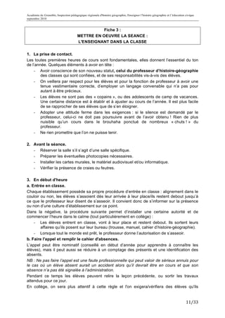 Académie de Grenoble, Inspection pédagogique régionale d'histoire géographie, Enseigner l’histoire géographie et l’éducation civique
septembre 2010
	
  
                                                  Fiche 3 :
                                       METTRE EN OEUVRE LA SEANCE :
                                       L'ENSEIGNANT DANS LA CLASSE


1. La prise de contact.
Les toutes premières heures de cours sont fondamentales, elles donnent l’essentiel du ton
de l’année. Quelques éléments à avoir en tête :
    - Avoir conscience de son nouveau statut, celui du professeur d’histoire-géographie
        des classes qui sont confiées, et de ses responsabilités vis-à-vis des élèves.
    - On veillera par respect pour les élèves et pour la fonction de professeur à avoir une
        tenue vestimentaire correcte, d’employer un langage convenable qui n’a pas pour
        autant à être précieux.
    - Les élèves ne sont pas des « copains », ou des adolescents de camp de vacances.
        Une certaine distance est à établir et à ajuster au cours de l’année. Il est plus facile
        de se rapprocher de ses élèves que de s’en éloigner.
    - Adopter une attitude ferme dans les exigences : si le silence est demandé par le
        professeur, celui-ci ne doit pas poursuivre avant de l’avoir obtenu ! Rien de plus
        nuisible qu’un cours dans le brouhaha ponctué de nombreux « chuts ! » du
        professeur.
    - Ne rien promettre que l’on ne puisse tenir.

2. Avant la séance.
   - Réserver la salle s’il s’agit d’une salle spécifique.
   - Préparer les éventuelles photocopies nécessaires.
   - Installer les cartes murales, le matériel audiovisuel et/ou informatique.
   - Vérifier la présence de craies ou feutres.

3. En début d'heure
a. Entrée en classe.
Chaque établissement possède sa propre procédure d’entrée en classe : alignement dans le
couloir ou non, les élèves s’assoient dès leur arrivée à leur place/ils restent debout jusqu’à
ce que le professeur leur disent de s’asseoir. Il convient donc de s’informer sur la présence
ou non d’une culture d’établissement sur ce point.
Dans la négative, la procédure suivante permet d’installer une certaine autorité et de
commencer l’heure dans le calme (tout particulièrement en collège) :
    - Les élèves entrent en classe, vont à leur place et restent debout. Ils sortent leurs
        affaires qu’ils posent sur leur bureau (trousse, manuel, cahier d’histoire-géographie).
    - Lorsque tout le monde est prêt, le professeur donne l’autorisation de s’asseoir.
b. Faire l'appel et remplir le cahier d'absences.
L’appel peut être nominatif (conseillé en début d’année pour apprendre à connaître les
élèves), mais il peut aussi se réduire à un comptage des présents et une identification des
absents.
NB : Ne pas faire l’appel est une faute professionnelle qui peut valoir de sérieux ennuis pour
le cas où un élève absent aurait un accident alors qu’il devrait être en cours et que son
absence n’a pas été signalée à l’administration.
Pendant ce temps les élèves peuvent relire la leçon précédente, ou sortir les travaux
attendus pour ce jour.
En collège, on sera plus attentif à cette règle et l'on exigera/vérifiera des élèves qu'ils


                                                                                                                             11/33	
  
 