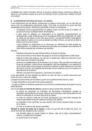 Académie de Grenoble, Inspection pédagogique régionale d'histoire géographie, Enseigner l’histoire géographie et l’éducation civique
septembre 2010
	
  
complètent leur cahier de textes. Donner le travail en début d’heure, permet aux élèves de
savoir sur quoi portera la leçon et ce qu’il est important d’avoir compris pour réaliser le travail
à la maison.

4. Le déroulement de l'heure de cours : le contenu
Il est fondamental que les élèves comprennent la logique d’une leçon, qui ne doit être en
aucun cas une juxtaposition d’exercices isolés. Pour cela, la structure du cours doit être
visualisable par les élèves. Différentes possibilités s’offrent à l’enseignant :
      - L'enseignant l'écrit progressivement au tableau (mais il tourne le dos à la classe, ce
          qui peut provoquer quelques écarts de discipline) ;
      - il peut aussi la préparer sur transparent et la présenter progressivement au
          rétroprojecteur (cette méthode permet à l'enseignant d'être plus disponible, de rester
          au milieu de ses élèves et d'en être plus proche). Ce dispositif facilite l’interrogation
          orale collective rapide sur le cours précédent en début d’heure, qui permet de faire la
          liaison avec le cours suivant.
      - Il peut préparer un diaporama ou un document sur traitement de texte projeté au
          vidéoprojecteur. Le traitement de texte peut permettre de compléter plus aisément la
          trace écrite proposée par les élèves par exemple.
Ensuite,
      - Présenter brièvement le sujet d'étude (thème et durée de l'étude).
      - Faire écrire le titre et faire relever les pages du manuel correspondant à cette étude.
      - Indiquer la date (très pratique, car elle est un repère pour l'élève qui sait ainsi ce qui
          est à revoir pour la séance suivante).
      - Annoncer la problématique (le fil directeur) de la leçon. Elle peut-être formulée sous
          forme de questions, mais la forme interrogative n’est pas obligatoire. Les objectifs du
          cours doivent être communiqués en amont aux élèves, ou être indiqués sur une fiche
          de mise en activité. Ces objectifs peuvent être mis en évidence au fur et à mesure du
          déroulement de la séance.
      - Aborder une partie de la séquence, c'est-à-dire une séance ;
Il est déconseillé de faire travailler les élèves sur plus de trois ou quatre documents par
heure de cours, surtout en collège.
L’analyse les documents par les élèves à partir d'un questionnement (écrit ou oral) :
- il s'agit d'identifier le document et de le faire présenter,
- il s'agit de mettre en évidence seulement ce qui illustre la problématique de la leçon et de la
partie abordée.
Lors d’une mise en activité des élèves, plusieurs temps doivent être respectés :
      - le travail de production ou d’analyse de documents (l'enseignant contrôle la
          réalisation individuelle de ce travail, observe les productions, aide ponctuellement les
          élèves en difficulté) en circulant dans toute la classe,
      - La mise en commun orale de ce travail (l'enseignant peut ainsi faire émerger les
          notions essentielles et les fait mettre en évidence par l'élève),
      - La réalisation d'une synthèse qui peut prendre des formes diverses selon le niveau
          de la classe,
      - La mise en évidence des acquis essentiels.
Remplir le cahier de textes de la classe, si cela n’a pas été fait en début de cours. Le
cahier de texte doit obligatoirement contenir :
      - Les grandes lignes du travail réalisé en classe : plan de la leçon, éventuellement
          notions, compétences travaillées.
      - Le travail à faire à la maison.



                                                                                                                             12/33	
  
 
