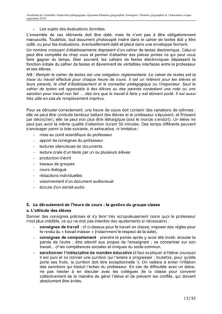 Académie de Grenoble, Inspection pédagogique régionale d'histoire géographie, Enseigner l’histoire géographie et l’éducation civique
septembre 2010
	
  
    - Les sujets des évaluations données.
L’ensemble de ces éléments doit être daté, mais ils n’ont pas à être obligatoirement
manuscrits. Toutefois, tout document photocopié inséré dans le cahier de textes doit y être
collé, ou pour les évaluations, éventuellement daté et placé dans une enveloppe fermant.
Un nombre croissant d’établissements disposent d’un cahier de textes électronique. Celui-ci
peut être complété de chez vous et permet d’attacher des pièces jointes ce qui peut vous
faire gagner du temps. Bien souvent, les cahiers de textes électroniques dépassent la
fonction initiale du cahier de textes et deviennent de véritables interfaces entre le professeur
et ses élèves.
NB : Remplir le cahier de textes est une obligation réglementaire. Le cahier de textes est la
trace du travail effectué pour chaque heure de cours. Il est un référent pour les élèves et
leurs parents, le chef d’établissement et le conseiller pédagogique ou l’inspecteur. Seul le
cahier de textes est opposable à des élèves ou des parents contestant une note ou une
sanction pour travail non fait … dès lors que le travail à faire y est dûment porté. Il est aussi
très utile en cas de remplacement imprévu.

Pour se dérouler correctement, une heure de cours doit contenir des variations de rythmes :
elle ne peut être conduite tambour battant (les élèves et le professeur s’épuisent, et finissent
par décrocher), elle ne peut non plus être léthargique (tout le monde s’endort). Un élève ne
peut pas avoir la même qualité d’attention durant 50 minutes. Des temps différents peuvent
s’envisager parmi la liste suivante, ni exhaustive, ni limitative :
    - mise au point scientifique du professeur
    - apport de consignes du professeur
    - lectures silencieuse de documents
    - lecture orale d’un texte par un ou plusieurs élèves
    - production d’écrit
    - travaux de groupes
    - cours dialogué
    - rédactions individuelles
    - visionnement d’un document audiovisuel
    - écoute d’un extrait audio



5. Le déroulement de l'heure de cours : la gestion du groupe classe
a. L'attitude des élèves
Donner des consignes précises et s'y tenir très scrupuleusement (sans quoi le professeur
n'est plus crédible, ce qui ne doit pas interdire des ajustements si nécessaire) :
    - consignes de travail : cf ci-dessus pour le travail en classe; imposer des règles pour
        le rendu du « travail maison » (notamment le respect de la date),
    - consignes de comportement : prendre la parole après y avoir été invité; écouter la
        parole de l'autre ; être attentif aux propos de l'enseignant ; se concentrer sur son
        travail... cf les compétences sociales et civiques du socle commun.
    - sanctionner l'indiscipline de manière éducative (il faut expliquer à l'élève pourquoi
        il est puni et lui donner une punition qui l'aidera à progresser ; toutefois, pour qu'elle
        porte ses fruits, la punition doit être exceptionnelle !). On veillera à éviter l’inflation
        des sanctions qui traduit l’échec du professeur. En cas de difficultés avec un élève,
        ne pas hésiter à en discuter avec les collègues de la classe pour convenir
        collectivement de la manière de gérer l’élève et de prévenir les conflits, qui doivent
        absolument être évités.



                                                                                                                             13/33	
  
 