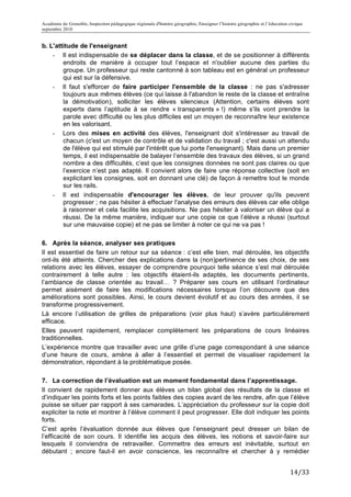 Académie de Grenoble, Inspection pédagogique régionale d'histoire géographie, Enseigner l’histoire géographie et l’éducation civique
septembre 2010
	
  
b. L'attitude de l'enseignant
    - Il est indispensable de se déplacer dans la classe, et de se positionner à différents
        endroits de manière à occuper tout l’espace et n'oublier aucune des parties du
        groupe. Un professeur qui reste cantonné à son tableau est en général un professeur
        qui est sur la défensive.
    - Il faut s'efforcer de faire participer l'ensemble de la classe : ne pas s'adresser
        toujours aux mêmes élèves (ce qui laisse à l'abandon le reste de la classe et entraîne
        la démotivation), solliciter les élèves silencieux (Attention, certains élèves sont
        experts dans l’aptitude à se rendre « transparents » !) même s'ils vont prendre la
        parole avec difficulté ou les plus difficiles est un moyen de reconnaître leur existence
        en les valorisant.
    - Lors des mises en activité des élèves, l'enseignant doit s'intéresser au travail de
        chacun (c'est un moyen de contrôle et de validation du travail ; c'est aussi un attendu
        de l'élève qui est stimulé par l'intérêt que lui porte l'enseignant). Mais dans un premier
        temps, il est indispensable de balayer l’ensemble des travaux des élèves, si un grand
        nombre a des difficultés, c’est que les consignes données ne sont pas claires ou que
        l’exercice n’est pas adapté. Il convient alors de faire une réponse collective (soit en
        explicitant les consignes, soit en donnant une clé) de façon à remettre tout le monde
        sur les rails.
    - Il est indispensable d'encourager les élèves, de leur prouver qu'ils peuvent
        progresser ; ne pas hésiter à effectuer l'analyse des erreurs des élèves car elle oblige
        à raisonner et cela facilite les acquisitions. Ne pas hésiter à valoriser un élève qui a
        réussi. De la même manière, indiquer sur une copie ce que l’élève a réussi (surtout
        sur une mauvaise copie) et ne pas se limiter à noter ce qui ne va pas !

6. Après la séance, analyser ses pratiques
Il est essentiel de faire un retour sur sa séance : c’est elle bien, mal déroulée, les objectifs
ont-ils été atteints. Chercher des explications dans la (non)pertinence de ses choix, de ses
relations avec les élèves, essayer de comprendre pourquoi telle séance s’est mal déroulée
contrairement à telle autre : les objectifs étaient-ils adaptés, les documents pertinents,
l’ambiance de classe orientée au travail… ? Préparer ses cours en utilisant l’ordinateur
permet aisément de faire les modifications nécessaires lorsque l’on découvre que des
améliorations sont possibles. Ainsi, le cours devient évolutif et au cours des années, il se
transforme progressivement.
Là encore l’utilisation de grilles de préparations (voir plus haut) s’avère particulièrement
efficace.
Elles peuvent rapidement, remplacer complètement les préparations de cours linéaires
traditionnelles.
L’expérience montre que travailler avec une grille d’une page correspondant à une séance
d’une heure de cours, amène à aller à l’essentiel et permet de visualiser rapidement la
démonstration, répondant à la problématique posée.

7. La correction de l’évaluation est un moment fondamental dans l’apprentissage.
Il convient de rapidement donner aux élèves un bilan global des résultats de la classe et
d’indiquer les points forts et les points faibles des copies avant de les rendre, afin que l’élève
puisse se situer par rapport à ses camarades. L’appréciation du professeur sur la copie doit
expliciter la note et montrer à l’élève comment il peut progresser. Elle doit indiquer les points
forts.
C’est après l’évaluation donnée aux élèves que l’enseignant peut dresser un bilan de
l’efficacité de son cours. Il identifie les acquis des élèves, les notions et savoir-faire sur
lesquels il conviendra de retravailler. Commettre des erreurs est inévitable, surtout en
débutant ; encore faut-il en avoir conscience, les reconnaître et chercher à y remédier


                                                                                                                             14/33	
  
 