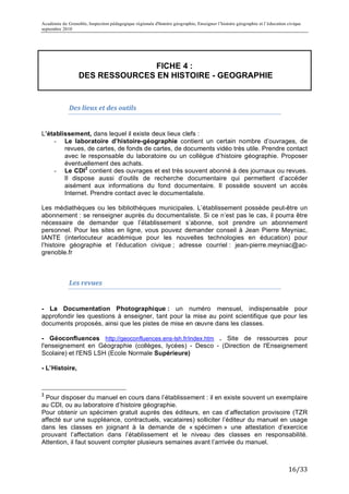 Académie de Grenoble, Inspection pédagogique régionale d'histoire géographie, Enseigner l’histoire géographie et l’éducation civique
septembre 2010
	
  
	
  

                                                                                                               FICHE 4 :
                                                                                                DES RESSOURCES EN HISTOIRE - GEOGRAPHIE


                                                                       Des	
  lieux	
  et	
  des	
  outils	
  	
  


L’établissement, dans lequel il existe deux lieux clefs :
    - Le laboratoire d’histoire-géographie contient un certain nombre d’ouvrages, de
        revues, de cartes, de fonds de cartes, de documents vidéo très utile. Prendre contact
        avec le responsable du laboratoire ou un collègue d’histoire géographie. Proposer
        éventuellement des achats.
    - Le CDI 2 contient des ouvrages et est très souvent abonné à des journaux ou revues.
        Il dispose aussi d’outils de recherche documentaire qui permettent d’accéder
        aisément aux informations du fond documentaire. Il possède souvent un accès
        Internet. Prendre contact avec le documentaliste.

Les médiathèques ou les bibliothèques municipales. L’établissement possède peut-être un
abonnement : se renseigner auprès du documentaliste. Si ce n’est pas le cas, il pourra être
nécessaire de demander que l’établissement s’abonne, soit prendre un abonnement
personnel. Pour les sites en ligne, vous pouvez demander conseil à Jean Pierre Meyniac,
IANTE (interlocuteur académique pour les nouvelles technologies en éducation) pour
l’histoire géographie et l’éducation civique ; adresse courriel : jean-pierre.meyniac@ac-
grenoble.fr

                                                                       	
  

                                                                       Les	
  revues	
  	
  


- La Documentation Photographique : un numéro mensuel, indispensable pour
approfondir les questions à enseigner, tant pour la mise au point scientifique que pour les
documents proposés, ainsi que les pistes de mise en œuvre dans les classes.

- Géoconfluences http://geoconfluences.ens-lsh.fr/index.htm	
   . Site de ressources pour
l'enseignement en Géographie (collèges, lycées) - Desco - (Direction de l'Enseignement
Scolaire) et l'ENS LSH (Ecole Normale Supérieure)

- L’Histoire,


	
  	
  	
  	
  	
  	
  	
  	
  	
  	
  	
  	
  	
  	
  	
  	
  	
  	
  	
  	
  	
  	
  	
  	
  	
  	
  	
  	
  	
  	
  	
  	
  	
  	
  	
  	
  	
  	
  	
  	
  	
  	
  	
  	
  	
  	
  	
  	
  	
  	
  	
  	
  	
  	
  	
  	
  
2
 Pour disposer du manuel en cours dans l’établissement : il en existe souvent un exemplaire
au CDI, ou au laboratoire d’histoire géographie.
Pour obtenir un spécimen gratuit auprès des éditeurs, en cas d’affectation provisoire (TZR
affecté sur une suppléance, contractuels, vacataires) solliciter l’éditeur du manuel en usage
dans les classes en joignant à la demande de « spécimen » une attestation d’exercice
prouvant l’affectation dans l’établissement et le niveau des classes en responsabilité.
Attention, il faut souvent compter plusieurs semaines avant l’arrivée du manuel.
	
  


                                                                                                                                                                                                                                   16/33	
  
 