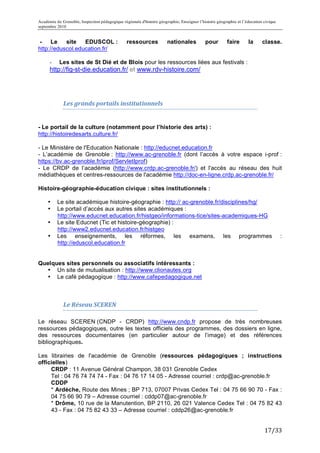 Académie de Grenoble, Inspection pédagogique régionale d'histoire géographie, Enseigner l’histoire géographie et l’éducation civique
septembre 2010
	
  
 -    Le   site   EDUSCOL :                      ressources            nationales           pour        faire       la      classe.	
  
http://eduscol.education.fr/

       -   Les sites de St Dié et de Blois pour les ressources liées aux festivals :
       http://fig-st-die.education.fr/ et www.rdv-histoire.com/




             Les	
  grands	
  portails	
  institutionnels	
  	
  


- Le portail de la culture (notamment pour l’historie des arts) :
http://histoiredesarts.culture.fr/

- Le Ministère de l'Education Nationale : http://educnet.education.fr
- L’académie de Grenoble : http://www.ac-grenoble.fr (dont l’accès à votre espace i-prof :
https://bv.ac-grenoble.fr/iprof/ServletIprof)
- Le CRDP de l’académie (http://www.crdp.ac-grenoble.fr/) et l'accès au réseau des huit
médiathèques et centres-ressources de l'académie http://doc-en-ligne.crdp.ac-grenoble.fr/

Histoire-géographie-éducation civique : sites institutionnels :

       •   Le site académique histoire-géographie : http:// ac-grenoble.fr/disciplines/hg/
       •   Le portail d’accès aux autres sites académiques :
           http://www.educnet.education.fr/histgeo/informations-tice/sites-academiques-HG
       •   Le site Educnet (Tic et histoire-géographie) :
           http://www2.educnet.education.fr/histgeo
       •   Les enseignements, les réformes, les examens, les programmes                                                                :
           http://eduscol.education.fr


Quelques sites personnels ou associatifs intéressants :
  • Un site de mutualisation : http://www.clionautes.org
  • Le café pédagogique : http://www.cafepedagogique.net

             	
  

             Le	
  Réseau	
  SCEREN	
  

Le réseau SCEREN (CNDP - CRDP) http://www.cndp.fr propose de très nombreuses
ressources pédagogiques, outre les textes officiels des programmes, des dossiers en ligne,
des ressources documentaires (en particulier autour de l’image) et des références
bibliographiques.

Les librairies de l'académie de Grenoble (ressources pédagogiques ; instructions
officielles)
     CRDP : 11 Avenue Général Champon, 38 031 Grenoble Cedex
     Tel : 04 76 74 74 74 - Fax : 04 76 17 14 05 - Adresse courriel : crdp@ac-grenoble.fr
     CDDP
     * Ardèche, Route des Mines ; BP 713, 07007 Privas Cedex Tel : 04 75 66 90 70 - Fax :
     04 75 66 90 79 – Adresse courriel : cddp07@ac-grenoble.fr
     * Drôme, 10 rue de la Manutention, BP 2110, 26 021 Valence Cedex Tel : 04 75 82 43
     43 - Fax : 04 75 82 43 33 – Adresse courriel : cddp26@ac-grenoble.fr


                                                                                                                             17/33	
  
 
