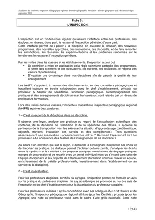 Académie de Grenoble, Inspection pédagogique régionale d'histoire géographie, Enseigner l’histoire géographie et l’éducation civique
septembre 2010
	
  
                                                           Fiche 5 :
                                                        L’INSPECTION




L’inspection est un rendez-vous régulier qui assure l’interface entre des professeurs, des
équipes, un réseau, d’une part, le recteur et l’inspection générale, d’autre part.
Cette interface permet de « piloter » la discipline en assurant la diffusion des nouveaux
programmes, des nouvelles approches, des innovations, des dispositifs, et de faire remonter
les satisfactions, les réussites, les expérimentations et les problèmes rencontrés sur le
terrain vers le recteur et l’Inspection générale.

Par les visites dans les classes et les établissements, l’inspection a pour but
   • De contrôler la mise en application de la règle commune partagée (les programmes,
        la forme des examens et des évaluations, les horaires, les dispositifs, le respect des
        valeurs républicaines)
   • D’impulser une dynamique dans nos disciplines afin de garantir la qualité de leur
        enseignement.

Les IA-IPR s’appuient, à hauteur des établissements, sur des conseillers pédagogiques et
travaillent toujours en étroite collaboration avec le chef d’établissement, principal ou
proviseur. A hauteur de l’Académie, l’animation pédagogique, l’accompagnement des
pratiques et des enseignements disciplinaires et transversaux, sont relayés par un réseau de
professeurs-formateurs.

Lors des visites dans les classes, l’inspecteur d’académie, inspecteur pédagogique régional
(IA-IPR) exprime deux postures.

1 – C’est un expert de la didactique dans sa discipline.

Il observe une leçon, analyse une pratique au regard de l’actualisation scientifique des
contenus, de la demande de l’institution et de la spécificité des élèves. Il apprécie la
pertinence de la transposition vers les élèves et la situation d’apprentissage (problématique,
objectifs, moyens, évaluation des savoirs et des compétences). Trois questions
accompagnent son observation : qu’apprennent les élèves ? Comment l’apprennent-ils ? Le
professeur a-t-il conscience des finalités de l’enseignement de sa discipline ?

Au cours d’un entretien qui suit la leçon, il demande à l’enseignant d’expliciter ses choix et
de théoriser sa pratique. Le dialogue permet d’éclairer certains points, d’analyser les écarts
entre le « prévu » et le « réalisé », de proposer quelques remédiations, de dégager quelques
marges de progression et de repartir avec un projet individuel mais qui s’inscrit dans celui de
l’équipe disciplinaire et les objectifs de l’établissement (formation continue, travail en équipe,
enrichissement de la palette professionnelle, investissement dans l’établissement ou au
service de la discipline).

2 – C’est un évaluateur.

Pour les professeurs stagiaires, certifiés ou agrégés, l’inspection permet de formuler un avis
sur la pratique du professeur stagiaire ; le jury académique se prononce au vu des avis de
l’inspection et du chef d’établissement pour la titularisation du professeur stagiaire.

Pour les professeurs titulaires : après concertation avec ses collègues IA-IPR d’Histoire et de
Géographie, l’inspecteur pédagogique régional attribue (pour les Certifiés), propose (pour les
Agrégés) une note au professeur visité dans le cadre d’une grille nationale. Cette note



                                                                                                                             19/33	
  
 