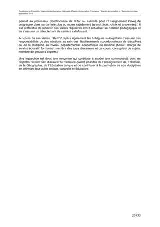 Académie de Grenoble, Inspection pédagogique régionale d'histoire géographie, Enseigner l’histoire géographie et l’éducation civique
septembre 2010
	
  
permet au professeur (fonctionnaire de l’Etat ou assimilé pour l’Enseignement Privé) de
progresser dans sa carrière plus ou moins rapidement (grand choix, choix et ancienneté). Il
est préférable de recevoir des visites régulières afin d’actualiser sa notation pédagogique et
de s’assurer un déroulement de carrière satisfaisant.

Au cours de ses visites, l’IA-IPR repère également les collègues susceptibles d’assurer des
responsabilités ou des missions au sein des établissements (coordonnateurs de discipline)
ou de la discipline au niveau départemental, académique ou national (tuteur, chargé de
service éducatif, formateur, membre des jurys d’examens et concours, concepteur de sujets,
membre de groupe d’experts).

Une inspection est donc une rencontre qui contribue à souder une communauté dont les
objectifs restent bien d’assurer la meilleure qualité possible de l’enseignement de l’Histoire,
de la Géographie, de l’Education civique et de contribuer à la promotion de nos disciplines
en affirmant leur utilité sociale, culturelle et éducative.




                                                                                                                             20/33	
  
 