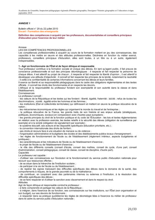 Académie de Grenoble, Inspection pédagogique régionale d'histoire géographie, Enseigner l’histoire géographie et l’éducation civique
septembre 2010
	
  

ANNEXE 1

Bulletin officiel n° 29 du 22 juillet 2010
Encart - Formation des enseignants
Définition des compétences à acquérir par les professeurs, documentalistes et conseillers principaux
d'éducation pour l'exercice de leur métier



Annexe
LES DIX COMPÉTENCES PROFESSIONNELLES
Les compétences professionnelles à acquérir au cours de la formation mettent en jeu des connaissances, des
capacités à les mettre en œuvre et des attitudes professionnelles. Déclinées en fonction du métier exercé,
professeurs, conseillers principaux d'éducation, elles sont toutes, à un titre ou à un autre, également
indispensables.

1 - Agir en fonctionnaire de l'État et de façon éthique et responsable
Tout professeur contribue à la formation sociale et civique des élèves. En tant qu'agent public, il fait preuve de
conscience professionnelle et suit des principes déontologiques : il respecte et fait respecter la personne de
chaque élève, il est attentif au projet de chacun ; il respecte et fait respecter la liberté d'opinion ; il est attentif à
développer une attitude d'objectivité ; il connaît et fait respecter les principes de la laïcité, notamment la neutralité
; il veille à la confidentialité de certaines informations concernant les élèves et leurs familles.
Il exerce sa liberté et sa responsabilité pédagogiques dans le cadre des obligations réglementaires et des textes
officiels ; il connaît les droits des fonctionnaires et en respecte les devoirs.
L'éthique et la responsabilité du professeur fondent son exemplarité et son autorité dans la classe et dans
l'établissement.
Connaissances
Le professeur connaît :
- les valeurs de la République et les textes qui les fondent : liberté, égalité, fraternité ; laïcité ; refus de toutes les
discriminations ; mixité ; égalité entre les hommes et les femmes ;
- les institutions (État et collectivités territoriales) qui définissent et mettent en œuvre la politique éducative de la
nation ;
- les mécanismes économiques et les règles qui organisent le monde du travail et de l'entreprise ;
- la politique éducative de la France, les grands traits de son histoire et ses enjeux actuels (stratégiques,
politiques, économiques, sociaux) en comparaison avec d'autres pays européens ;
- les grands principes du droit de la fonction publique et du code de l'Éducation : les lois et textes réglementaires
en relation avec la profession exercée, les textes relatifs à la sécurité des élèves (obligation de surveillance par
exemple) et à la sûreté (obligation de signalement par exemple) ;
- le système éducatif, ses acteurs et les dispositifs spécifiques (éducation prioritaire, etc.) ;
- la convention internationale des droits de l'enfant ;
- ses droits et recours face à une situation de menace ou de violence ;
- l'organisation administrative et budgétaire des écoles et des établissements publics locaux d'enseignement ;
- les règles de fonctionnement de l'école ou de l'établissement (règlement intérieur, aspects budgétaires et
juridiques) ;
- les caractéristiques et les indicateurs de l'école ou de l'établissement d'exercice ;
- le projet de l'école ou de l'établissement d'exercice ;
- le rôle des différents conseils (conseil d'école, conseil des maîtres, conseil de cycle, d'une part, conseil
d'administration, conseil pédagogique, conseil de classe, conseil de discipline, d'autre part).
Capacités
Le professeur est capable :
- d'utiliser ses connaissances sur l'évolution et le fonctionnement du service public d'éducation nationale pour
recourir aux ressources offertes ;
- de se situer dans la hiérarchie de l'institution scolaire ;
- de participer à la vie de l'école ou de l'établissement ;
- de repérer les signes traduisant des difficultés spécifiques des élèves dans le domaine de la santé, des
comportements à risques, de la grande pauvreté ou de la maltraitance ;
- de contribuer, en coopérant avec des partenaires internes ou externes à l'institution, à la résolution des
difficultés spécifiques des élèves ;
- de se faire respecter et d'utiliser la sanction avec discernement et dans le respect du droit.
Attitudes
Agir de façon éthique et responsable conduit le professeur :
- à faire comprendre et partager les valeurs de la République ;
- à intégrer, dans l'exercice de sa fonction, ses connaissances sur les institutions, sur l'État (son organisation et
son budget), sur ses devoirs de fonctionnaire ;
- à respecter dans sa pratique quotidienne les règles de déontologie liées à l'exercice du métier de professeur
dans le cadre du service public d'éducation nationale ;



                                                                                                                             21/33	
  
 