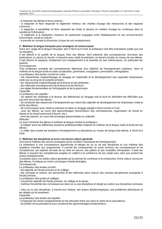 Académie de Grenoble, Inspection pédagogique régionale d'histoire géographie, Enseigner l’histoire géographie et l’éducation civique
septembre 2010
	
  
- à respecter les élèves et leurs parents ;
- à respecter et faire respecter le règlement intérieur, les chartes d'usage des ressources et des espaces
communs ;
- à respecter, à sensibiliser et faire respecter les droits et devoirs en matière d'usage du numérique dans la
société de l'information ;
- à collaborer à la réalisation d'actions de partenariat engagées entre l'établissement et son environnement
économique, social et culturel ;
- à prendre en compte la dimension civique de son enseignement.

2 - Maîtriser la langue française pour enseigner et communiquer
Dans son usage de la langue française, tant à l'écrit qu'à l'oral, le professeur doit être exemplaire quelle que soit
sa discipline.
Il est attentif à la qualité de la langue chez ses élèves. Qu'il présente des connaissances, fournisse des
explications ou donne du travail, il s'exprime avec clarté et précision, en tenant compte du niveau de ses élèves.
Il sait décrire et expliquer simplement son enseignement à la diversité de ses interlocuteurs, en particulier les
parents.
Connaissances
Tout professeur possède les connaissances attendues d'un diplômé de l'enseignement supérieur, dans la
maîtrise de la langue écrite et orale (vocabulaire, grammaire, conjugaison, ponctuation, orthographe).
Le professeur des écoles connaît en outre :
- les mécanismes d'apprentissage du langage en maternelle et le développement des capacités d'expression
orale tout au long de la scolarité primaire ;
- les mécanismes d'apprentissage de la lecture et ses obstacles ;
- les méthodes d'enseignement de la lecture et de l'écriture ;
- les règles fondamentales de l'orthographe et de la grammaire.
Capacités
Le professeur est capable :
- de repérer les obstacles à la lecture, les déficiences du langage oral et écrit en identifiant les difficultés que
peuvent rencontrer les élèves ;
- de construire des séquences d'enseignement qui visent des objectifs de développement de l'expression orale et
écrite des élèves ;
- de communiquer avec clarté et précision et dans un langage adapté à l'écrit comme à l'oral :
. avec les élèves, au cours des apprentissages (transmission des connaissances, organisation du travail en
classe et du travail personnel à fournir, etc.),
. avec les parents, au cours des échanges personnalisés ou collectifs.
Attitudes
Le souci d'amener les élèves à maîtriser la langue conduit le professeur :
- à intégrer dans les différentes situations professionnelles l'objectif de maîtrise de la langue orale et écrite par les
élèves ;
- à veiller dans toutes les situations d'enseignement ou éducatives au niveau de langue des élèves, à l'écrit et à
l'oral.

3 - Maîtriser les disciplines et avoir une bonne culture générale
Une bonne maîtrise des savoirs enseignés est la condition nécessaire de l'enseignement.
Le professeur a une connaissance approfondie et élargie de sa ou de ses disciplines et une maîtrise des
questions inscrites aux programmes. Il connaît les composantes du socle commun de connaissances et de
compétences, les repères annuels de sa mise en œuvre, ses paliers et ses modalités d'évaluation. Il aide les
élèves à acquérir les compétences exigées en veillant à la cohérence de son projet avec celui que portent les
autres enseignements.
Il possède aussi une solide culture générale qui lui permet de contribuer à la construction d'une culture commune
des élèves. Il pratique au moins une langue vivante étrangère.
Connaissances
Le professeur des écoles connaît :
- les objectifs de l'école primaire et du collège ;
- les concepts et notions, les démarches et les méthodes dans chacun des champs disciplinaires enseignés à
l'école primaire.
Le professeur des lycées et collèges :
- connaît les objectifs de l'école primaire, du collège et du lycée ;
- maîtrise l'ensemble des connaissances dans sa ou ses disciplines et élargit sa culture aux disciplines connexes
;
- situe sa ou ses disciplines, à travers son histoire, ses enjeux épistémologiques, ses problèmes didactiques et
les débats qui la traversent.
Capacités
Le professeur des écoles est capable :
- d'organiser les divers enseignements en les articulant entre eux dans le cadre de la polyvalence ;
- de profiter de la polyvalence pour construire les apprentissages fondamentaux ;




                                                                                                                             22/33	
  
 