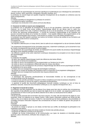 Académie de Grenoble, Inspection pédagogique régionale d'histoire géographie, Enseigner l’histoire géographie et l’éducation civique
septembre 2010
	
  
- d'insérer dans les apprentissages les exercices spécifiques et systématiques pour développer les automatismes
(lecture, écriture, calcul, grammaire, orthographe, éducation physique, etc.).
Le professeur du second degré est capable d'organiser l'enseignement de sa discipline en cohérence avec les
autres enseignements.
Attitudes
La maîtrise scientifique et disciplinaire du professeur le conduit à :
- une attitude de rigueur scientifique ;
- à participer à la construction d'une culture commune des élèves.

4 - Concevoir et mettre en œuvre son enseignement
Le professeur est un spécialiste de l'enseignement de sa ou de ses disciplines, c'est-à-dire qu'il est capable
d'assurer, sur la durée d'une année scolaire, l'apprentissage effectif de ses élèves dans le cadre d'un
enseignement collectif. Pour cela, il maîtrise la didactique de sa ou de ses disciplines, et il est capable de mettre
en œuvre des approches pluridisciplinaires ; il connaît les processus d'apprentissage et les obstacles que
peuvent rencontrer les élèves et la manière d'y remédier ; il est capable d'élaborer des programmations et de
répartir les apprentissages dans le temps. Il sait prendre en compte ce qui a été réalisé précédemment.
Le professeur peut être appelé à participer aux actions de formation continue des adultes et aux formations par
apprentissage et être formé en conséquence.
Connaissances
Le professeur connaît :
- les objectifs à atteindre pour un niveau donné, dans le cadre de son enseignement ou de son domaine d'activité
;
- les programmes d'enseignement et les principales ressources, notamment numériques, qui le concernent à tous
les niveaux d'enseignement des premier et second degrés ;
- les fondements de la psychologie de l'enfant, de l'adolescent et du jeune adulte, les processus d'apprentissage
des élèves et les obstacles possibles à ces processus ;
- les différents supports et les outils notamment numériques nécessaires à la conception et à la mise en œuvre
des apprentissages.
Capacités
Le professeur est capable :
- de définir des objectifs d'apprentissage à partir des références des textes officiels ;
- de raisonner en termes de compétences ;
- de mettre en œuvre une progression et une programmation sur l'année et sur le cycle ;
- de mettre en œuvre une progression différenciée selon les niveaux des élèves ;
- de s'appuyer sur ses connaissances des processus d'apprentissage des élèves et de la psychologie de l'enfant,
de l'adolescent et du jeune adulte ;
- d'intégrer dans son enseignement l'usage des technologies numériques ;
- de prendre en compte les résultats des évaluations dans la construction d'une progression pédagogique ;
- d'intégrer dans son enseignement la prévention des risques professionnels.
Attitudes
Le professeur est conduit :
- à développer des approches pluridisciplinaires et transversales fondées sur les convergences et les
complémentarités entre les disciplines :
- à construire des activités permettant d'acquérir la même compétence par le biais de plusieurs disciplines ;
- à mettre sa discipline au service de projets ou dispositifs pluridisciplinaires ;
- à apprécier la qualité des documents pédagogiques (manuels scolaires numériques ou non et livres du
professeur associés, ressources documentaires numériques ou non, logiciels d'enseignement, etc.).

5 - Organiser le travail de la classe
Le professeur sait faire progresser tous les élèves d'une classe aussi bien dans la maîtrise des connaissances,
des capacités et des attitudes que dans le respect des règles de la vie en société ; ses exigences portent sur les
comportements et il fait en sorte que les élèves attachent de la valeur au travail personnel et collectif.
Connaissances
L'École est partie prenante dans la formation des futurs citoyens. À ce titre, elle doit dispenser les règles du vivre-
ensemble, inciter à la tolérance et au respect d'autrui. Cette mission d'éducation suppose que l'école est elle-
même un lieu où la violence est exclue. À cette fin, il est essentiel que les futurs professeurs, documentalistes et
conseillers principaux d'éducation disposent des connaissances de base en matière de gestion des groupes et
des conflits.
Capacités
Le professeur est capable :
- de prendre en charge un groupe ou une classe, de faire face aux conflits, de développer la participation et la
coopération entre élèves ;
- d'organiser l'espace de la classe et le temps scolaire en fonction des activités prévues ;
- d'organiser les différents moments d'une séquence ;
- d'adapter les formes d'interventions et de communication aux types de situations et d'activités prévues
(postures, place, interventions, vérification des consignes, etc.).
Attitudes



                                                                                                                             23/33	
  
 