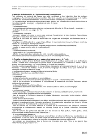 Académie de Grenoble, Inspection pédagogique régionale d'histoire géographie, Enseigner l’histoire géographie et l’éducation civique
septembre 2010
	
  
8 - Maîtriser les technologies de l'information et de la communication
Tout professeur est concerné par l'usage des outils numériques et leur intégration dans les pratiques
pédagogiques. Au sortir de sa formation universitaire il doit avoir acquis les compétences d'usage et de maîtrise
raisonnée des techniques de l'information et de la communication dans sa pratique professionnelle.
Les connaissances et les capacités attendues sont celles relatives aux compétences du certificat informatique et
internet de niveau 2 « enseignant », attesté dans le cadre du master.
Connaissances
Le professeur maîtrise :
- les connaissances relatives aux compétences inscrites dans le référentiel du C2i de niveau 2 « enseignant » ;
- les droits et devoirs liés aux usages des Tic.
Capacités
Le professeur est capable de :
- concevoir, préparer et mettre en œuvre des contenus d'enseignement et des situations d'apprentissage
s'appuyant sur les outils et ressources numériques ;
- participer à l'éducation aux droits et devoirs liés aux usages des technologies de l'information et de la
communication ;
- s'impliquer dans l'éducation à un usage civique, éthique et responsable des réseaux numériques ouverts sur
l'internet et à leurs risques et dangers éventuels ;
- utiliser les Tic et les outils de formation ouverte et à distance pour actualiser ses connaissances ;
- travailler en réseau avec les outils du travail collaboratif.
Attitudes
Le professeur observe une attitude :
- critique vis-à-vis de l'information disponible ;
- réfléchie et responsable dans l'utilisation des outils interactifs exigée des élèves.
Il actualise ses connaissances et compétences au cours de son exercice professionnel.

9 - Travailler en équipe et coopérer avec les parents et les partenaires de l'école
Le professeur participe à la vie de l'école ou de l'établissement. Il contribue également à la vie de l'institution
scolaire à l'échelle de la circonscription du premier degré, du département, de l'académie ou même à celle du
territoire national en participant à la formation initiale et continue des professeurs.
Il travaille avec les équipes éducatives de l'école et de ses classes ainsi qu'avec des enseignants de sa ou de ses
disciplines. Le conseil des maîtres à l'école, le conseil pédagogique au collège ou au lycée constituent des
instruments privilégiés du travail en équipe.
Le professeur coopère avec les parents et les partenaires de l'école.
Il aide l'élève à construire son projet d'orientation.
Connaissances
Le professeur connaît :
- le rôle et la fonction des associations de parents d'élèves ;
- les partenaires et les interlocuteurs extérieurs à l'école avec lesquels il est amené à travailler ;
- pour ce qui le concerne, les conventions et protocoles liant le ministère de l'Éducation nationale à d'autres
ministères ou organismes ;
- les dispositifs d'aide à l'insertion des élèves ;
- les procédures d'orientation et les différentes voies dans lesquelles les élèves peuvent s'engager.
Capacités
Le professeur est capable :
- d'inscrire sa pratique professionnelle dans l'action collective de l'école ou de l'établissement, notamment :
. dans le domaine de la programmation des enseignements,
. dans le domaine de l'évaluation (supports et échelles d'évaluation harmonisés, livrets scolaires, bulletins
trimestriels, etc.) ;
. dans le domaine de l'orientation,
. dans le domaine de l'aide et de l'insertion des élèves, en collaboration avec les autres personnels (professeurs
principaux, conseillers principaux d'éducation, enseignants du réseau d'aide spécialisée aux élèves en difficulté
(Rased), personnels d'orientation et du secteur médico-social, etc.),
. dans le domaine de l'éducation artistique et culturelle par la connaissance des principaux partenaires
(professionnels et établissements relevant du ministère chargé de la Culture, collectivités territoriales,
associations),
. dans le domaine des partenariats éducatifs avec les services de l'État (culture, emploi, justice, police,
environnement et développement durable, défense, etc.) ;
- de communiquer avec les parents :
. en contribuant à l'établissement d'un dialogue constructif dans le but de les informer sur les objectifs de son
enseignement ou de son activité, de rendre compte des évaluations dans un langage adapté, d'examiner les
résultats, les aptitudes de leurs enfants, les difficultés constatées et les possibilités d'y remédier,
. en mobilisant ses connaissances dans le domaine de l'orientation pour aider l'élève et ses parents dans
l'élaboration d'un projet professionnel ;




                                                                                                                             25/33	
  
 