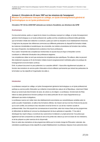 Académie de Grenoble, Inspection pédagogique régionale d'histoire géographie, Enseigner l’histoire géographie et l’éducation civique
septembre 2010
	
  

Annexe 2. Circulaire du 23 mars 1997 sur les missions de l’enseignant
Mission du professeur exerçant en collège, en lycée d'enseignement général et
technologique ou en lycée professionnel

Circulaire n°97-123 du 23/05/1997 adressée aux recteurs d'académie, aux directeurs des IUFM


Avant-propos


Ce document précise, après un rappel de la mission du professeur exerçant en collège, en lycée d'enseignement
général et technologique ou en lycée professionnel, quelles sont les compétences professionnelles générales
que la formation initiale doit s'attacher à construire, quels que soient sa discipline et son établissement d'exercice.
Il s'agit ainsi de proposer des références communes aux différents partenaires du dispositif de formation initiale :
les instances ministérielles et académiques, les universités, les instituts universitaires de formation des maîtres,
les corps d'inspection, les établissements scolaires et les futurs professeurs.
Pour autant, l'ensemble des compétences mentionnées ne saurait d'aucune façon s'interpréter comme
constituant un référentiel d'évaluation des professeurs stagiaires.
Les compétences citées ne sont pas exclusives de compétences plus spécifiques. Par ailleurs, elles ne peuvent
être totalement acquises en fin de formation initiale et seront progressivement maîtrisées grâce à la pratique de
l'enseignement et à la formation continue.
Enfin, le présent document ne peut prétendre à un caractère définitif : il devra être régulièrement actualisé, en
fonction des évolutions du service public d'éducation et de la réflexion permanente que mènent les partenaires de
la formation sur les objectifs et l'organisation de celle-ci.




Introduction


Le professeur exerçant en collège, en lycée d'enseignement général et technologique ou en lycée professionnel
participe au service public d'éducation qui s'attache à transmettre les valeurs de la République, notamment l'idéal
laïque qui exclut toute discrimination de sexe, de culture ou de religion. Le professeur, fonctionnaire de l'Etat,
relève du statut général de la fonction publique et du statut particulier de son corps d'appartenance qui
définissent ses droits et obligations.
Le professeur exerce son métier dans des établissements secondaires aux caractéristiques variables selon le
public accueilli, l'implantation, la taille et les formations offertes. Sa mission est tout à la fois d'instruire les jeunes
qui lui sont confiés, de contribuer à leur éducation et de les former en vue de leur insertion sociale et
professionnelle. Il leur fait acquérir les connaissances et savoir-faire, selon les niveaux fixés par les programmes
et référentiels de diplômes et concourt au développement de leurs aptitudes et capacités. 111es aide à
développer leur esprit critique, à construire leur autonomie et à élaborer un projet personnel. Il se préoccupe
également de faire comprendre aux élèves le sens et la portée des valeurs qui sont à la base de nos institutions,
et de les préparer au plein exercice de la citoyenneté.
Dans le cadre des orientations et des programmes définis par le ministre chargé de l'Éducation nationale, des
orientations académiques et des objectifs du projet d'établissement, le professeur dispose d'une autonomie dans




                                                                                                                             27/33	
  
 