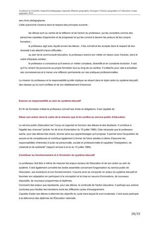 Académie de Grenoble, Inspection pédagogique régionale d'histoire géographie, Enseigner l’histoire géographie et l’éducation civique
septembre 2010
	
  
ses choix pédagogiques.
Cette autonomie s'exerce dans le respect des principes suivants :


                les élèves sont au centre de la réflexion et de l'action du professeur, qui les considère comme des
       personnes capables d'apprendre et de progresser et qui les conduit à devenir les acteurs de leur propre
       formation ;
                le professeur agit avec équité envers les élèves ; il les connaît et les accepte dans le respect de leur
       diversité il est attentif à leurs difficultés ;
                au sein de la communauté éducative, le professeur exerce son métier en liaison avec d'autres, dans le
       cadre d'équipes variées ;
                le professeur a conscience qu'il exerce un métier complexe, diversifié et en constante évolution. Il sait
       qu'il lui revient de poursuivre sa propre formation tout au long de sa carrière. Il s'attache pour cela à actualiser
       ses connaissances et à mener une réflexion permanente sur ses pratiques professionnelles.


La mission du professeur et la responsabilité qu'elle implique se situent dans le triple cadre du système éducatif,
des classes qui lui sont confiées et de son établissement d'exercice.




Exercer sa responsabilité au sein du système éducatif


En fin de formation initiale le professeur connaît ses droits et obligations. Il est capable de :


Situer son action dans le cadre de la mission que la loi confère au service public d'éducation


Le service public d'éducation est "conçu et organisé en fonction des élèves et des étudiants. Il contribue à
l'égalité des chances" (article 1er de la loi d'orientation du 10 juillet 1989). Cela nécessite que le professeur
sache, pour des élèves très divers, donner sens aux apprentissages qu'il propose. Il permet ainsi l'acquisition de
savoirs et de compétences et contribue également à former de futurs adultes à même d'assumer les
responsabilités inhérentes à toute vie personnelle, sociale et professionnelle et capables "d'adaptation, de
créativité et de solidarité" (rapport annexé à la loi du 10 juillet 1989).


Contribuer au fonctionnement et à l'évolution du système éducatif


Le professeur doit être à même de mesurer les enjeux sociaux de l'éducation et de son action au sein du
système. Il doit également connaître les textes essentiels concernant l'organisation du service public de
l'éducation, ses évolutions et son fonctionnement. Il pourra ainsi se comporter en acteur du système éducatif et
favoriser son adaptation en participant à la conception et la mise en oeuvre d'innovations, de nouveaux
dispositifs, de nouveaux programmes et diplômes.
Conscient des enjeux que représente, pour ses élèves, la continuité de l'action éducative, il participe aux actions
conduites pour faciliter les transitions entre les différents cycles d'enseignement.
Capable d'aider ses élèves à atteindre les objectifs du cycle dans lequel ils sont scolarisés, il doit aussi participer
à la délivrance des diplômes de l'Éducation nationale.




                                                                                                                             28/33	
  
 