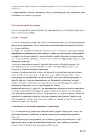 Académie de Grenoble, Inspection pédagogique régionale d'histoire géographie, Enseigner l’histoire géographie et l’éducation civique
septembre 2010
	
  
Il est également formé à collaborer à la réalisation d'actions de partenariat engagées entre l'établissement et son
environnement économique, social et culturel.




Exercer sa responsabilité dans la classe


En fin de formation initiale, le professeur doit, pour être capable d'enseigner, conformément à son statut, une ou
plusieurs disciplines ou spécialités :


Connaître sa discipline


Si, en fin de formation initiale, il ne peut être en mesure de mobiliser toute l'étendue des connaissances de sa (ou
ses) discipline(s) d'enseignement, il doit en maîtriser les notions fondamentales et pouvoir en mettre en oeuvre
les démarches spécifiques.
Ceci implique qu'il sache situer l'état actuel de sa discipline, à travers son histoire, ses enjeux épistémologiques,
ses problèmes didactiques et les débats qui la traversent. Il a réfléchi à la fonction sociale et professionnelle de
sa discipline, à sa dimension culturelle et à la manière dont elle contribue à la formation des jeunes. La culture
qu'il a acquise, disciplinaire et générale, lui permet de situer son domaine d'enseignement par rapport aux autres
champs de la connaissance.
Il sait choisir et organiser les connaissances essentielles et les concepts fondamentaux nécessaires à la
structuration du savoir mais aussi choisir et mettre en oeuvre les démarches pédagogiques liées à ces
connaissances, en fonction des élèves qu'il a en charge.
Conscient du caractère global et de la cohérence que doit avoir la formation de l'élève, il a une connaissance
précise des différents niveaux auxquels sa discipline est enseignée et de leur articulation. Il a repéré des
convergences et des complémentarités avec d'autres disciplines ainsi que des différences de langage et de
démarche. Il a le souci d'établir des collaborations avec ses collègues de la même discipline et d'autres
disciplines ainsi qu'avec le professeur documentaliste. II évite ainsi que ne se développe chez les élèves le
sentiment d'un éclatement des savoirs et d'une juxtaposition des méthodes.
Quelle que soit la discipline qu'il enseigne, il a une responsabilité dans l'acquisition de la maîtrise orale et écrite
de la langue française et dans le développement des capacités d'expression et de communication des élèves.
Enfin, conscient de la nécessité de poursuivre sa propre formation tout au long de sa carrière pour compléter et
actualiser ses connaissances, améliorer ses démarches et développer ses compétences, il est informé des
différents supports de ressources documentaires, des modalités pour y accéder ainsi que des ressources de
formation auxquelles il peut faire appel.


Savoir construire des situations d'enseignement et d'apprentissage


En fin de formation initiale, le professeur est capable de concevoir, préparer, mettre en œuvre et évaluer des
séquences d'enseignement qui s'inscrivent de manière cohérente dans un projet pédagogique annuel ou
pluriannuel.
L'élaboration de ce projet implique qu'il sache, dans le cadre des programmes et à partir des acquis et des
besoins de ses élèves, fixer les objectifs à atteindre et déterminer les étapes nécessaires à l'acquisition
progressive des méthodes ainsi que des savoirs et savoir-faire prescrits.



                                                                                                                             29/33	
  
 