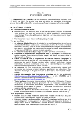 Académie de Grenoble, Inspection pédagogique régionale d'histoire géographie, Enseigner l’histoire géographie et l’éducation civique
septembre 2010
	
  

                                                     Fiche 1 :
                                             L'ENTRÉE DANS LE MÉTIER


1 - LES MISSIONS DE L'ENSEIGNANT ont été définies par un texte officiel (circulaire n°97-
123 du 23 mai 1997). Se reporter à ce texte qui précise les obligations du professeur
(annexe 1) et au BO qui définit les compétences professionnelles des maîtres (annexe 2).

2. L'ENTRÉE DANS LE POSTE
- Dès l'information de l’affectation :
    • Prendre contact par téléphone avec le chef d'établissement, convenir d'un rendez-
        vous, solliciter les noms et coordonnés du (des) conseiller(s) pédagogique(s)
        désigné(s) par l’inspection pédagogique régionale pour vous accompagner durant
        votre formation.
    • Prendre contact avec le (les) conseiller(s) pédagogique(s).
- Dès que possible :
    • Se présenter à l'administration (le principal et son adjoint au collège, le proviseur et
        son adjoint en lycée ; le gestionnaire) : prendre connaissance de l’emploi du temps et
        des niveaux de classe attribués, et des enseignements (en collège le dispositif retenu
        pour les IDD, en lycée les TPE, l’accompagnement personnalisé, les enseignements
        d’exploration et l’ECJS. Se procurer les clefs des salles.
    • Se présenter au secrétariat pour régler toutes les formalités administratives.
    • Rencontrer le (les) conseiller pédagogique, pour un échange sur sa mission et la
        relation conseiller pédagogique-professeur stagiaire afin d’avoir une vision claire du
        rôle respectif de chacun.
    • Entrer en contact avec le responsable du cabinet d'Histoire-Géographie et
        l'équipe d'Histoire-Géographie afin d'être renseigné sur le choix des manuels, les
        ressources du cabinet (cartes murales, atlas, matériel audiovisuel, matériel
        informatique, ouvrages scientifiques, revues ...), le projet de l'équipe, la périodicité
        des conseils d'enseignement, les sorties scolaires...
    • Se rendre au CDI pour emprunter les manuels en usage dans les classes (mais
        commander ces manuels qui seront adressés gratuitement sur présentation d'une
        attestation du collège ou du lycée indiquant la référence du manuel utilisé dans les
        classes)
    • Prendre connaissance des instructions officielles sur le site académique
        (http://www.ac-grenoble.fr/disciplines/hg/index.php) ou le site EDUSCOL de la
        Direction Générale de l’Enseignement Scolaire (DGSCO) :
        http://www.eduscol.education.fr/hg/default.htm
    • Visiter les lieux : Centre de documentation et d'information (CDI) salles d'Histoire-
        Géographie, laboratoire d’histoire géographie et ses ressources documentaires
        (audiovisuel) et didactiques (évaluations, progressions), salle informatique, salle
        audiovisuelle, autres salles de classes ... ; espace de l'administration, espace vie
        scolaire; salle des professeurs ...)
    • Connaître les horaires de l’établissement et les mouvements des élèves (au
        collège, arrivent-ils seuls dans la classe ? Faut-il aller les chercher dans la cour ?)
- Dans les premières semaines
    • Prendre connaissance d’éléments concernant l’établissement : type de public
        scolaire, projet d’établissement, objectifs du contrat d’objectifs.
    • Entrer en contact avec le conseiller principal d'éducation et s'informer sur la vie
        scolaire (règlement intérieur, gestion du cahier d'absences et du cahier de textes de
        chaque classe dans un premier temps ; conseils de classe, conseil d'administration,
        délégués élèves, foyer socio-éducatif dans un second temps ...).


                                                                                                                               3/33	
  
 