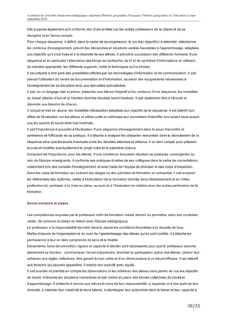Académie de Grenoble, Inspection pédagogique régionale d'histoire géographie, Enseigner l’histoire géographie et l’éducation civique
septembre 2010
	
  
Elle suppose également qu'il s'informe des choix arrêtés par les autres professeurs de la classe et de sa
discipline et en tienne compte.
Pour chaque séquence, il définit, dans le cadre de sa progression, le (ou les) objectif(s) à atteindre, sélectionne
les contenus d'enseignement, prévoit des démarches et situations variées favorables à l'apprentissage, adaptées
aux objectifs qu'il s'est fixés et à la diversité de ses élèves. Il prévoit la succession des différents moments d'une
séquence et en particulier l'alternance des temps de recherche, de tri et de synthèse d'informations en utilisant,
de manière appropriée, les différents supports, outils et techniques qu'il a choisis.
II est préparé à tirer parti des possibilités offertes par les technologies d'information et de communication. II sait
prévoir l'utilisation du centre de documentation et d'information, se servir des équipements nécessaires à
l'enseignement de sa discipline ainsi que des salles spécialisées.
Il sait, en un langage clair et précis, présenter aux élèves l'objectif et les contenus d'une séquence, les modalités
du travail attendu d'eux et la manière dont les résultats seront évalués. II sait également être à l'écoute et
répondre aux besoins de chacun.
Il conçoit et met en œuvre les modalités d'évaluation adaptées aux objectifs de la séquence. Il est attentif aux
effets de l'évaluation sur les élèves et utilise outils et méthodes leur permettant d'identifier tout autant leurs acquis
que les savoirs et savoir-faire mal maîtrisés.
Il sait l'importance à accorder à l'évaluation d'une séquence d'enseignement dans le souci d'accroître la
pertinence et l'efficacité de sa pratique. Il s'attache à analyser les obstacles rencontrés dans le déroulement de la
séquence ainsi que les écarts éventuels entre les résultats attendus et obtenus. Il en tient compte pour préparer
la suite et modifier éventuellement le projet initial et le calendrier prévus.
Conscient de l'importance, pour les élèves, d'une cohérence éducative résultant de pratiques convergentes au
sein de l'équipe enseignante, il confronte ses pratiques à celles de ses collègues dans le cadre de concertations,
notamment lors des conseils d'enseignement, et avec l'aide de l'équipe de direction et des corps d'inspection.
Dans les voies de formation qui incluent des stages ou des périodes de formation en entreprise, il sait analyser
les référentiels des diplômes, veiller à l'articulation de la formation donnée dans l'établissement et en milieu
professionnel, participer à la mise en place, au suivi et à l'évaluation en relation avec les autres partenaires de la
formation.


Savoir conduire la classe


Les compétences acquises par le professeur enfin de formation initiale doivent lui permettre, dans des contextes
variés, de conduire la classe en liaison avec l'équipe pédagogique.
Le professeur a la responsabilité de créer dans la classe les conditions favorables à la réussite de tous.
Maître d'oeuvre de l'organisation et du suivi de l'apprentissage des élèves qui lui sont confiés, il s'attache en
permanence à leur en faire comprendre le sens et la finalité.
Dynamisme, force de conviction, rigueur et capacité à décider sont nécessaires pour que le professeur assume
pleinement sa fonction : communiquer l'envie d'apprendre, favoriser la participation active des élèves, obtenir leur
adhésion aux règles collectives, être garant du bon ordre et d'un climat propice à un travail efficace. II est attentif
aux tensions qui peuvent apparaître. II exerce son autorité avec équité.
Il sait susciter et prendre en compte les observations et les initiatives des élèves sans perdre de vue les objectifs
de travail. Il favorise les situations interactives et sait mettre en place des formes collectives de travail et
d'apprentissage. Il s'attache à donner aux élèves le sens de leur responsabilité, à respecter et à tirer parti de leur
diversité, à valoriser leur créativité et leurs talents, à développer leur autonomie dans le travail et leur capacité à



                                                                                                                             30/33	
  
 