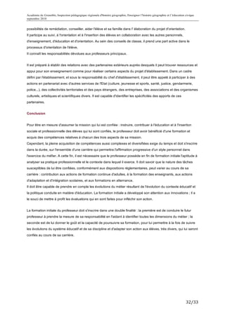 Académie de Grenoble, Inspection pédagogique régionale d'histoire géographie, Enseigner l’histoire géographie et l’éducation civique
septembre 2010
	
  
possibilités de remédiation, conseiller, aider l'élève et sa famille dans I' élaboration du projet d'orientation.
Il participe au suivi, à l'orientation et à l'insertion des élèves en collaboration avec les autres personnels,
d'enseignement, d'éducation et d'orientation. Au sein des conseils de classe, il prend une part active dans le
processus d'orientation de l'élève.
II connaît les responsabilités dévolues aux professeurs principaux.


II est préparé à établir des relations avec des partenaires extérieurs auprès desquels il peut trouver ressources et
appui pour son enseignement comme pour réaliser certains aspects du projet d'établissement. Dans un cadre
défini par l'établissement, et sous la responsabilité du chef d'établissement, il peut être appelé à participer à des
actions en partenariat avec d'autres services de l'Etat (culture, jeunesse et sports, santé, justice, gendarmerie,
police...), des collectivités territoriales et des pays étrangers, des entreprises, des associations et des organismes
culturels, artistiques et scientifiques divers. Il est capable d'identifier les spécificités des apports de ces
partenaires.


Conclusion


Pour être en mesure d'assumer la mission qui lui est confiée : instruire, contribuer à l'éducation et à l'insertion
sociale et professionnelle des élèves qui lui sont confiés, le professeur doit avoir bénéficié d'une formation et
acquis des compétences relatives à chacun des trois aspects de sa mission.
Cependant, la pleine acquisition de compétences aussi complexes et diversifiées exige du temps et doit s'inscrire
dans la durée, sur l'ensemble d'une carrière qui permettra l'affirmation progressive d'un style personnel dans
l'exercice du méfier. A cette fin, il est nécessaire que le professeur possède en fin de formation initiale l'aptitude à
analyser sa pratique professionnelle et le contexte dans lequel il exerce. Il doit savoir que la nature des tâches
susceptibles de lui être confiées, conformément aux dispositions réglementaires, peut varier au cours de sa
carrière : contribution aux actions de formation continue d'adultes, à la formation des enseignants, aux actions
d'adaptation et d'intégration scolaires, et aux formations en alternance.
Il doit être capable de prendre en compte les évolutions du métier résultant de l'évolution du contexte éducatif et
la politique conduite en matière d'éducation. La formation initiale a développé son attention aux innovations ; il a
le souci de mettre à profit les évaluations qui en sont faites pour infléchir son action.


La formation initiale du professeur doit s'inscrire dans une double finalité : la première est de conduire le futur
professeur à prendre la mesure de sa responsabilité en l'aidant à identifier toutes les dimensions du métier ; la
seconde est de lui donner le goût et la capacité de poursuivre sa formation, pour lui permettre à la fois de suivre
les évolutions du système éducatif et de sa discipline et d'adapter son action aux élèves, très divers, qui lui seront
confiés au cours de sa carrière.




                                                                                                                             32/33	
  
 