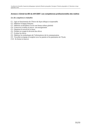 Académie de Grenoble, Inspection pédagogique régionale d'histoire géographie, Enseigner l’histoire géographie et l’éducation civique
septembre 2010
	
  

Annexe 2. Extrait du BO du 4/01/2007. Les compétences professionnelles des maîtres

Les dix compétences évaluables

C1 : Agir en fonctionnaire de l’Etat et de façon éthique et responsable
C2 : Maîtriser la langue française
C3 : Maîtriser sa discipline et avoir une bonne culture générale
C4 : Concevoir et mettre en œuvre son enseignement
C5 : Organiser le travail de la classe
C6 : Prendre en compte la diversité des élèves
C7 : Evaluer les élèves
C8 : Maîtriser les technologies de l’information et de la communication
C9 : Travailler en équipe et coopérer avec les parents et les partenaires de l’Ecole
C10 : Se former et innover




                                                                                                                             33/33	
  
 