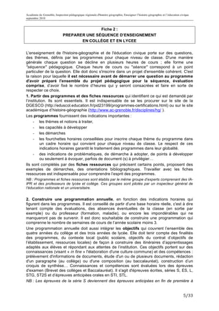 Académie de Grenoble, Inspection pédagogique régionale d'histoire géographie, Enseigner l’histoire géographie et l’éducation civique
septembre 2010
	
  
                                            Fiche 2 :
                             PREPARER UNE SÉQUENCE D’ENSEIGNEMENT
                                    EN COLLÈGE ET EN LYCEE


L'enseignement de l'histoire-géographie et de l'éducation civique porte sur des questions,
des thèmes, définis par les programmes pour chaque niveau de classe. D'une manière
générale chaque question se décline en plusieurs heures de cours ; elle forme une
"séquence" pédagogique. Chaque heure de cours ou "séance" correspond à un point
particulier de la question. Elle doit donc s'inscrire dans un projet d'ensemble cohérent. C'est
la raison pour laquelle il est nécessaire avant de démarrer une question au programme
d'avoir préparé l'ensemble du projet pédagogique pour la séquence, évaluation
comprise, d’avoir fixé le nombre d’heures qui y seront consacrées et faire en sorte de
respecter ce choix.
1. Partir des programmes et des fiches ressources qui identifient ce qui est demandé par
l’institution. Ils sont essentiels. Il est indispensable de se les procurer sur le site de la
DGESCO (http://eduscol.education.fr/pid23199/programmes-certifications.html) ou sur le site
académique d’histoire-géographie (http://www.ac-grenoble.fr/disciplines/hg/ ).
Les programmes fournissent des indications importantes :
     - les thèmes et notions à traiter,
     - les capacités à développer
     - les démarches
     - les fourchettes horaires conseillées pour inscrire chaque thème du programme dans
          un cadre horaire qui convient pour chaque niveau de classe. Le respect de ces
          indications horaires garantit le traitement des programmes dans leur globalité.
     - des indications de problématiques, de démarche à adopter, de points à développer
          ou seulement à évoquer, parfois de document (s) à privilégier…
Ils sont complétés par des fiches ressources qui précisent certains points, proposent des
exemples de démarches, des orientations bibliographiques. Travailler avec les fiches
ressources est indispensable pour comprendre l’esprit des programmes.
NB : Programmes et fiches ressources sont établis par le même groupe d’experts comprenant des IA-
IPR et des professeurs de lycée et collège. Ces groupes sont pilotés par un inspecteur général de
l’éducation nationale et un universitaire.


2. Construire une programmation annuelle, en fonction des indications horaires qui
figurent dans les programmes. Il est conseillé de partir d'une base horaire réelle, c'est à dire
tenant compte des évaluations, des absences éventuelles de la classe (en sortie par
exemple) ou du professeur (formation, maladie), ou encore les impondérables qui ne
manqueront pas de survenir. Il est donc souhaitable de construire une programmation qui
comprenne le nombre de semaines de cours de l’année scolaire moins 3.
Une programmation annuelle doit aussi intégrer les objectifs qui couvrent l’ensemble des
quatre années du collège et des trois années de lycée. Elle doit tenir compte des finalités
des programmes, du contexte local (public scolaire, objectifs du contrat d’objectifs de
l’établissement, ressources locales) de façon à construire des itinéraires d’apprentissages
adaptés aux élèves et répondant aux attentes de l’institution. Ces objectifs portent sur des
connaissances (visant « in fine » l'élaboration d'une culture commune) et des compétences :
prélèvement d'informations de documents, étude d'un ou de plusieurs documents, rédaction
d'un paragraphe (au collège) ou d'une composition (au baccalauréat), construction d’un
croquis de synthèse… Connaissances et compétences sont évaluées lors des épreuves
d'examen (Brevet des collèges et Baccalauréat). Il s'agit d'épreuves écrites, séries S, ES, L,
STG, ST2S et d’épreuves anticipées orales en STI, STL.
NB : Les épreuves de la série S deviennent des épreuves anticipées en fin de première à


                                                                                                                               5/33	
  
 