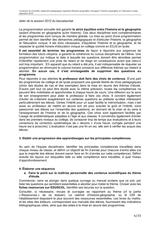 Académie de Grenoble, Inspection pédagogique régionale d'histoire géographie, Enseigner l’histoire géographie et l’éducation civique
septembre 2010
	
  
dater de la session 2012 du baccalauréat.

La programmation annuelle doit garantir le strict équilibre entre l'histoire et la géographie
(autant d'heures en géographie qu'en histoire). Ces deux disciplines sont complémentaires
et les programmes sont conçus de manière globale. La mise au point d'une programmation
permet de bien identifier des démarches pédagogiques et d'articuler l'histoire, la géographie
et l'éducation civique. Il est donc nécessaire, d’équilibrer l'histoire et la géographie, et de
respecter la quotité horaire d'éducation civique en collège comme en ECJS en lycée.
Il est essentiel de terminer les programmes de façon à répondre aux exigences de
formation des futurs citoyens, à garantir la cohérence du cursus disciplinaire de l’élève. Une
programmation qui indique la date à laquelle les questions doivent être abordées permet
d’identifier rapidement une prise de retard et de réagir en conséquence avant que celui-ci
soit trop important. S’il apparaît que du retard a été pris, il est indispensable de réajuster sa
programmation en diminuant le volume horaire consacré aux différents thèmes qui restent à
aborder. En aucun cas, il n’est envisageable de supprimer des questions au
programme.
Pour répondre à ces attentes le professeur doit faire des choix de contenus. D’une part
les programmes de collège et de lycée proposent une grande liberté de choix pédagogiques
(choix des études de cas et des exemples) dans la mise en œuvre des thèmes d’étude.
D’autre part tout ne peut être étudié avec la même précision, toutes les compétences ne
peuvent être mobilisées et approfondies à chaque heure de cours. Une réflexion sur le sens
de son enseignement peut aider le professeur à faire ces choix. Il convient également
d’éviter de s’étendre exagérément sur certaines questions au prétexte qu’elles intéressent
particulièrement les élèves. Certes l’intérêt pour un sujet facilite la mémorisation, mais c’est
aussi au professeur de mettre en œuvre son art pour susciter le goût et l’intérêt, voire
passionner ses élèves sur l’ensemble des questions, en donnant de la chair et du sens à
l’enseignement de l’historie et de la géographie. Ces choix sont également facilités par
l’usage de problématiques adaptées à l’âge et aux classes. Il conviendra également d’éviter
dans les premiers niveaux du collège, de consacrer trop de temps aux évaluations et à leurs
corrections (la correction systématique de « devoirs » d’une heure, corrigés pendant une
heure est à proscrire). L’évaluation n’est pas une fin en soi, elle sert à vérifier les acquis des
élèves.

3. Etablir une progression des apprentissages sur les principales compétences.

Au sein de l’équipe disciplinaire, identifier les principales compétences travaillées dans
chaque niveau de classe, et définir un objectif de fin d’année pour chacune d’entre elles (ce
que la majorité des élèves doivent savoir faire en fin d’année sur cette compétence). Définir
ensuite les leçons sur lesquelles telle ou telle compétence sera travaillée, à quel niveau
d’approfondissement.

4. Élaborer une séquence
     a. Faire le point sur la maîtrise personnelle des contenus scientifiques du thème
         d'étude.
Commencer, sans se plonger dans quelque ouvrage ou manuel scolaire que ce soit, par
lister les questions qui semblent essentielles à aborder pour traiter le thème. Croiser avec les
fiches ressources sur EDUSCOL, identifier ses lacunes sur la question.
Consulter, si nécessaire, revues et ouvrages se rapportant au thème (cf la partie
« Ressources » de ce dossier). Le cabinet d’histoire-géographie, ou le CDI de
l’établissement disposent le plus souvent des ressources essentielles. Les livres du maître,
et les sites des éditeurs, correspondant aux manuels des élèves, fournissent des indications
bibliographiques utiles, ainsi que des aides à la mise en œuvre des programmes.


                                                                                                                               6/33	
  
 