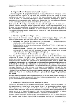 Académie de Grenoble, Inspection pédagogique régionale d'histoire géographie, Enseigner l’histoire géographie et l’éducation civique
septembre 2010
	
  

     b. Organiser la structure et le contenu de la séquence
L’utilisation de grilles de préparation de cours s’avère particulièrement efficace et permet
de hiérarchiser les objectifs et de définir les différentes étapes de l’heure de cours.
L’utilisation de ces grilles permet de terminer plus aisément ce qui a été prévu pendant
l’heure de cours. Le conseiller pédagogique, l’équipe disposent d’exemples de grille, et
d’autres sont accessibles sur le site académique disciplinaire. Ces exemples ne constituent
en rien des modèles, d’autres solutions sont bien sûr envisageables.
Elaborer le plan de la séquence : Mettre en évidence les idées générales de la séquence ;
lister les contenus essentiels à faire acquérir aux élèves. Etablir une problématique ou fil
directeur pour chaque séance, qui peut être une question autour de laquelle tout le travail
des élèves se fera. Actualisée et adaptée au niveau des élèves, elle évite la dispersion et
l'accumulation factuelle, aide à hiérarchiser les contenus et à aller à l'essentiel. Elle donne
sens à l'enseignement.

     c. Fixer des objectifs pour chaque séance.
Il est important de formaliser quelques objectifs, en petit nombre pour chaque séance. On
distingue généralement pour une même séance des objectifs de nature différente :
     - notionnels (par exemple, la « guerre totale », « la frontière »…), indissociables du fil
         directeur (ou problématique) retenu pour la séance,
     - factuels (telles ou telles connaissances sur la bataille de Verdun …) qui nourrit la
         réflexion sur les notions,
     - méthodologiques : prélever des informations, comparer, classer, synthétiser,
         comprendre et utiliser différents langages (langage oral, langage écrit, langage
         cartographique et plus largement langage de l'image…),
     - éventuellement de savoir être (travailler en groupe, prendre la parole…) ;
Fixer des objectifs invite à opérer des choix de contenus et à les hiérarchiser. Il est
impensable de vouloir tout dire sur chacun des thèmes abordés dans l’année. Plusieurs
années universitaires n’y suffiraient pas ! Rappelons que nos disciplines d'enseignement
n'ont pas vocation à former des spécialistes de l'histoire-géographie, mais de former des
futurs citoyens capables de comprendre le fonctionnement du monde dans lequel ils
évoluent et de prendre des décisions en connaissance de cause. C’est donc en
résonance avec ce que vivent les élèves, que les thèmes d’étude doivent être implicitement
interrogés. Il convient de veiller à ne pas verser dans un encyclopédisme vain qui, bien que
rassurant pour l’enseignant, interdirait de finir le programme et ramènerait l’enseignement de
l’histoire et de la géographie à un fastidieux et inutile exercice de pure mémorisation, qui
stériliserait l’une de nos finalités disciplinaires qui est de développer l’esprit critique
des élèves.
Acquérir des connaissances n’est pas seulement une fin en soi ; elles doivent permettre la
compréhension de notions. Un exemple bien choisi est souvent plus explicite pour les élèves
qu’une accumulation souvent mal hiérarchisée.

    d. Examiner le contenu du manuel utilisé par les élèves
Repérer les documents qui pourront servir de support à la leçon. Les manuels offrent à la
fois des documents d'étude variés (texte, image, carte ...), un texte de leçon, rédigé par les
auteurs qui peut être un complément utile des contenus abordés pendant les cours. On y
renverra l'élève avec profit, mais ce texte n’est pas un document et n’a pas à être étudié en
classe comme un « document source » ; cela n’empêche pas son utilisation en classe
comme élément d’un cadrage, apport d’un contenu explicatif ou d’une synthèse.
Tous les éditeurs proposent maintenant des versions électroniques plus ou moins élaborées
des manuels. Il est important d’en prendre connaissance ainsi que des modalités d’accès


                                                                                                                               7/33	
  
 