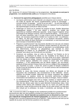 Académie de Grenoble, Inspection pédagogique régionale d'histoire géographie, Enseigner l’histoire géographie et l’éducation civique
septembre 2010
	
  
pour les élèves.
NB : Seules les I.O. donnent l'information sur les programmes ; les manuels ne sont pas le
programme, mais seulement des outils pour l'enseignant et les élèves.

                           e. Concevoir les approches pédagogiques possibles pour chaque séance.
                              • Les leçons préliminaires avant d’aborder une séquence sont à proscrire. Ainsi, il
                                 est inutile de rajouter des leçons supplémentaires comme la chronologie …
                                 comment étudier un paysage … qu’est ce qu’une carte ?… Ce sont des thèmes à
                                 aborder, en les incluant dans différentes leçons en s’appuyant sur la progression
                                 des apprentissages construite en début d’année.
                              • S'interroger en amont sur la manière de conduire la leçon. Quelles démarches
                                 pédagogiques adopter ? On sera attentif à proposer une variété des
                                 approches qui mobilisent différentes capacités : temps d’apport magistral, temps
                                 d’échanges et de dialogue construit, mise en activité des élèves,... Le document y
                                 tient une place importante, mais il n’a pas à être le point de départ de chaque
                                 étude. Les nouveaux programmes insistent sur la place du récit : du professeur,
                                 de l’élève. Ce récit peut s’appuyer sur un ou plusieurs documents, certains
                                 peuvent être utilisés de façon illustrative, ou inversement, un seul document peut
                                 servir de base à l’ensemble de l’étude.
                              • Préparer le questionnement1 des documents abordés (il ne vise pas une analyse
                                 exhaustive) mais il doit permettre d'éclairer certains éléments du document qui
                                 participent à la construction de la leçon et répondent à sa problématique, éviter
                                 tout déterminisme, historique ou géographique (par exemple la vision
                                 téléologique en histoire ou, en géographie, la démarche qui part du "cadre
                                 physique" pour aboutir aux hommes puis aux activités).
                              • Construire une synthèse, mise en ordre du "discours" de l'histoire ou de la
                                 géographie, en mobilisant les élèves sur les modalités et les étapes de sa
                                 construction. Cette synthèse constitue une trace écrite de la leçon, notamment
                                 dans les classes de collège, (rédaction de phrases récapitulatives; élaboration
                                 d'un schéma logique; réalisation d'un croquis ou d'une carte, d’un tableau
                                 synoptique...). Il est indispensable que les élèves rédigent, par eux-mêmes,
                                 quelques phrases pendant chaque heure de cours au collège et des paragraphes
                                 plus importants au lycée. « savoir lire, écrire et parler le français conditionne
                                 l’accès à tous les domaines du savoir » cf « le socle commun des connaissances
                                 et des compétences ».
                              • Identifier la nature des travaux proposés aux élèves par lesquels se fait
                                 l'acquisition des compétences, des connaissances et des méthodes : lecture,
                                 rédaction de phrases simples, élaboration de croquis, acquisition des repères
                                 chronologiques ou spatiaux, étude de documents patrimoniaux (collège),
                                 mémorisation de localisations au travers de cartes et d'images, mises en relation.
                              • La maîtrise des langages (oral, écrit ou image), constitue un objectif central de
                                 nos enseignements. Il sera donc pertinent, et ce, dès la classe de sixième, de
                                 faire dire aux élèves quels mots ou quels éléments fondamentaux (deux, trois)
                                 méritent d’être retenus afin d’élaborer avec eux au moins une partie de cette
                                 trace écrite, moyen de faire écrire et de vérifier ce qui a été compris. Le reste peut
                                 être indiqué par le professeur. Au lycée, il conviendra, par exemple, de faire
	
  	
  	
  	
  	
  	
  	
  	
  	
  	
  	
  	
  	
  	
  	
  	
  	
  	
  	
  	
  	
  	
  	
  	
  	
  	
  	
  	
  	
  	
  	
  	
  	
  	
  	
  	
  	
  	
  	
  	
  	
  	
  	
  	
  	
  	
  	
  	
  	
  	
  	
  	
  	
  	
  	
  	
  
  NB : Il convient de veiller à se dégager le plus rapidement possible d’un questionnement
1	
  

trop fermé pour aller vers des questions ouvertes qui invitent les élèves à fournir des
réponses argumentées. Savoir répondre aux questions (sur un document ou non) n’est
pas l’objectif de l’enseignement de l’histoire-géographie, les questions sont une aide à
l’analyse dont il convient progressivement de se détacher. L’élève autonome est celui qui est
capable de se poser seul les bonnes questions et d’y répondre.	
  


                                                                                                                                                                                                                                   8/33	
  
 