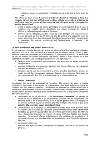 Académie de Grenoble, Inspection pédagogique régionale d'histoire géographie, Enseigner l’histoire géographie et l’éducation civique
septembre 2010
	
  
               rédiger en classe un paragraphe synthétisant ce qui a été retenu d’une étude de
               cas.
       NB : Dans les deux cycles il convient d’éviter de donner la rédaction à faire à la
       maison, car cet exercice difficile pour certains élèves, nécessite la présence du
       professeur seul en mesure de leur apporter des clés pour qu’ils progressent et
       sortent de cet écueil.
       • Mettre la classe au travail, ce que ne permet pas un cours magistral. Celui-ci ne peut
          remplacer une véritable activité didactique, seul moyen d’amener les élèves à
          intégrer et maîtriser les contenus de la discipline.
       • Terminer ce qui a été prévu pendant l’heure de cours de façon à ne pas commencer
          la leçon suivante par le 3 du II ! Il s’avère utile de terminer une séquence avant les
          petites vacances. Il est donc nécessaire d’équilibrer la programmation annuelle avec
          le calendrier. Un agenda prévisionnel est l’indispensable « boussole » de
          l’enseignant.

Un point sur le statut des apports professoraux.
S’il est vivement conseillé de mettre en activité les élèves afin qu’ils s’approprient méthodes,
savoirs et notions, il n’est pas possible d’attendre que les élèves, même dûment guidés,
extraient toutes les connaissances de documents, si performants soient-ils. La trace écrite
ne peut se réduire aux seules productions des élèves, même si leurs apports ont à être
sollicités et consignés. Des apports par le professeur sont légitimes pour :
     • Expliquer dans un document, des allusions ou des points que les élèves ne peuvent
         décrypter seuls,
     • suppléer à l’absence d’un document pertinent (les clercs médiévaux ne rédigeaient
         pas pour les élèves de nos jours !),
     • témoigner par le récit d’un événement ou d’une anecdote significative, dresser un
         rapide portrait d’un personnage historique, évoquer des ambiances historiques ou
         géographiques, afin de « donner » de la chaire, de la couleur et de la vie.

    f. Prévoir l’évaluation
L’évaluation fait partie du processus de formation. Elle permet de situer le niveau
d’acquisition des savoirs et savoir-faire de chaque élève, mais aussi d’ajuster au mieux les
objectifs pour les séances suivantes. L'évaluation est élaborée en même temps que la
préparation de la séquence, car elle doit être en cohérence avec cette séquence (l'élève doit
se retrouver en situation d'appliquer et de transférer les acquis de la séquence). Elle permet
de vérifier les acquis.
    • L’évaluation en fin de séquence : c'est l'évaluation sommative, qui permet de
        vérifier les acquis essentiels et qui nécessite des révisions (elle est programmée une
        semaine après la fin de la séquence). Celle-ci est en général notée. Elle repose sur
        un barème construit à partir de critères objectifs de façon à la rendre la plus juste
        possible. Elle ne doit en aucun cas piéger l'élève !
    • L’évaluation au fur et à mesure du déroulement de la séquence (toute activité d’élève
        fait l’objet d’une évaluation qui n’est alors que rarement formelle) : c'est l'évaluation
        formative qui permet l'appropriation de savoir-faire (par l'intermédiaire de différents
        types d'exercices proposés) au travers desquels s'effectue l'accès aux savoirs
        essentiels ; l'enseignant effectue individuellement la validation des acquisitions ; il
        peut aussi proposer une auto-évaluation par les élèves à partir d'objectifs clairement
        indiqués.
    • L’évaluation est diverse :
    - elle peut être écrite ou orale, individuelle ou collective (dans le cas de travaux de
        groupes),


                                                                                                                               9/33	
  
 