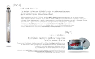 [look]
          CONTOUR DES YEUX

          Le philtre de beauté définitif conçu pour braver le temps,
          qui le capture pour mieux le restituer.
          Aux signes visibles du temps, le contour des yeux ar457 [look] réplique instantanément par un duo de biopoly-
          mères et d’atélocollagène repulpant, lissant et liftant allié à un diffuseur optique hautement sophistiqué conçu pour
          estomper la ride. Graduellement, il oeuvre à une régénération profonde du contour de l’oeil dont il amorce et stimule
          la revitalisation. La peau recouvre son élasticité, sa souplesse et son éclat, le regard, sa plénitude.
          Ingrédients stars : Huile d’Argan (restructurante, anti-âge), Lysolecithine et Huile de Périlla (luttent contre la
          perte d’élasticité de la peau et la formation de rides), Beurre de Karité (nourrissant), Protéines d’amandes douces
          (liftantes), Boron N (matifiant, effet velours), Atélocollagène et Chondroitine Sulfate (coup d’éclat immédiat).




                                                                                                             [ny-t]
                                                                           SOIN RÉGÉNÉRANT

                           Instruit des équilibres natifs de votre peau,
                                              [ny-t] en restaure le sens.
  Par son action hydratante et adoucissante, le Soin Régénérant [ny-t] ar457 compense
         les déficiences du film hydro-lipidique des épidermes sensibles et déshydratés,
                                    renforce la tonicité et la souplesse des tissus cutanés,
                                   en puisant dans les multiples vertus de l’huile d’Argan.
  Ingrédients stars : Huile d’Argan (régénérante, anti-âge), Aloe Vera, (protecteur, hydratant, cicatrisant et
                           adoucissant) L’Oligosaccharide de Chondroïtine (élasticité, tonicité et fermeté),
                                              Tapioca (affinant), Méristème de racine de chêne (anti-âge).
 