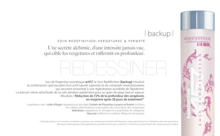 | backup |
                                      SOIN REDÉFINITION-VERGETURES & FERMETÉ

                         Une secrète alchimie, d’une intensité jamais vue,
                        qui cible les vergetures et raffermit en profondeur.



                                        REDESSINER
                       Issu de l’expertise cosmétique ar457, le Soin Redéfinition |backup| introduit
         la combinaison spectaculaire d’un actif naturel superstar et de composés révolutionnaires
                                qui oeuvrent ensemble à une régénération accélérée de l’épiderme.
La texture crème ultra-fluide de ce soin pénètre rapidement pour un grain de peau lissé et soyeux.
                                    Résultats / Réduction de 72% de la profondeur des vergetures
                                                       en moyenne après 28 jours de traitement*.
        Ingrédients stars : Huile d’Argan (réparatrice et anti-âge), Extraits de Phaseolus Lunatus et Rutine (inhibent
                                             les cellules inflammatoires responsables de la formation des vergetures),
                                                   Matrikines (réparatrices et stimulant la néosynthèse de collagène),
                                                                 Glaucine (raffermit et améliore l’élasticité de la peau).

                   * (résultats obtenus sur une base cosmétique contenant une combinaison d’extraits de Phaseolus Lunatus, de Rutine et de 2 Matrikines dans des proportions
                                       identiques à |backup| ayant été appliquée bi-quotidiennement par un panel de 13 femmes qui présentaient des vergetures post-natales).
 