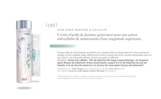 | ctrl |
           SOIN CIBLÉ MINCEUR & CELLULITE

       Un trio d’actifs de dernière génération pour une action
       anti-cellulite & amincissante d’une magnitude supérieure.


           Puissant allié de votre beauté, cet ultime soin corporel ciblé est l’aboutissement d’une recherche
           exaltée, d’une insatiable quête d’efficacité et met en œuvre des actifs naturels redoutables dans un
           but ultime : une silhouette affinée, à la fois assouplie et raffermie.
           Résultats / Action anti-cellulite : 19% de réduction de l’aspect «peau d’orange » en moyenne
           après 28 jours de traitement, Action amincissante : jusqu’à 4,5 cm de réduction du tour de
           hanche, 5 cm du tour de ventre et 2 cm du tour de cuisse après 56 jours de traitement*.
           Ingrédients stars : Huile d’Argan (actions réparatrice et anti-âge), Lotus Sacré (action
           anti-cellulite), extrait du corail végétal Corallina Officinalis (amincissant).

           * (Résultats obtenus sur une base cosmétique contenant un extrait de Lotus Sacré dans des proportions identiques à |ctrl|
           ayant été appliquée bi-quotidiennement par un panel de 20 femmes).
 