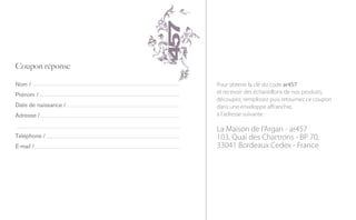 Pour obtenir la clé du code ar457
et recevoir des échantillons de nos produits,
découpez, remplissez puis retournez ce coupon
dans une enveloppe affranchie,
à l’adresse suivante :

La Maison de l’Argan - ar457
103, Quai des Chartrons - BP 70,
33041 Bordeaux Cedex - France
 