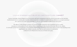 L’huile d’argan au cœur de l’architecture d’ar457

   Essence naturelle, l’huile d’Argan est un concentré natif sans comparaison dont la science reconnaît tous les bienfaits.
 Extrêmement riche en acides gras insaturés, dotée d’une teneur élevée en acide linoléique, elle est un puissant correcteur
               des carences en acides gras essentiels, si précieux pour retarder le vieillissement de la peau.

              Par ailleurs, l’huile d’Argan contient une exceptionnelle proportion de tocophérols qui lui confère
         ses pouvoirs antioxydants et anti-radicaux libres, déterminants dans la prévention des rides et des ridules.
En stimulant activement l’oxygénation intracellulaire, l’huile d’Argan favorise la restauration de la couche hydro-lipidique et la
                          régénération des cellules cutanées, dont elle accroît la teneur en nutriments,
                                     améliorant ainsi l’élasticité, la douceur et l’éclat de la peau.
 