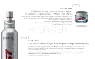 [dwlb]
                                                                                SOIN BIEN-ÊTRE

          Un Soin intégral, une crème onctueuse et légère,
     le Gardien de vos jours est aussi l’Allié de votre liberté.
 Riche en huile d’Argan et allié à un filtre solaire complexe, le Soin Bien-Être prodigue ses
    vertus sous haute protection. Idéalement réhydratée, protégée et nourrie, la peau est
                                                     moins sensible aux attaques extérieures..
                                              Ingrédients stars : Huile d’Argan (régénérante), filtre solaire,
                           Aloe Vera (protecteur, hydratant*, cicatrisant et adoucissant), Tapioca (affinant),
                                                                  Chitosan Succinamide (toucher velours).




            HYDRATER
[hcor]
            HUILE SATIN

            Une cascade ambrée chargée de vitalité pour un corps embelli et tonifié.
            D’une texture subtile et soyeuse, l’Huile Satin [hcor] adoucit et assouplit la peau pour mieux la subli-
            mer. Sa formulation spéciale « huile sèche » permet de se vêtir immédiatement après application et
            laisse la peau douce et satinée.
            Ingrédients stars : Huile d’Argan (nourrissante), Alpha Bisabolol (anti-inflammatoire, anti-irritant et adoucissant), dérivé
            de Menthol (rafraîchissant), Méristème de racine de chêne (anti-âge).
            * Hydratation des couches supérieures de l’épiderme.
 