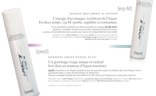 [eq-M]
                                                 MASQUE ÉQUILIBRANT & UNIFIANT

               L’énergie d’un masque, la richesse de l’Argan.
      En deux temps, [eq-M] purifie, équilibre et restructure.
                   A ses propriétés purifiantes et désincrustantes, le masque [eq-M] ar457
                    ajoute un complexe d’actifs restructurants, biodynamisants et lissants.
          La peau est sensiblement plus souple, plus douce, incomparablement plus belle.
                      Ingrédients stars : Huile d’Argan (nourrissante), Kaolin (action antiseptique sélective,
                     stimulant de la régénération cellulaire), Gel d’algue rouge (hydratant* et protecteur),
                                                                  Méristème de racine de chêne (anti-âge).


NOUVEAU
                                                                                                                 NOUVEAU


    [peel]
                GOMMAGE ARGAN NOUVEL ÉCLAT

                Un gommage visage unique et exclusif
                lové dans un manteau d’Argan nourricier.
                [peel] concentre en un fluide révolutionnaire les pouvoirs lissant et exfoliant des noix d’Argan micro
                pulvérisées dans un bain d’huile d’Argan et d’Aloe Vera.
                Nourrie, protégée, libérée des impuretés et du film terne qui l’emprisonne, votre peau rayonne.
                Ingrédients stars : Huile d’Argan (régénérante), poudre de coques de noix d’Argan (exfoliante, lissante), Aloe Vera (protec-
                teur, hydratant*, cicatrisant et adoucissant), Tapioca (affinant), Méristème de racine de chêne (anti-âge).

               * Hydratation des couches supérieures de l’épiderme.
 