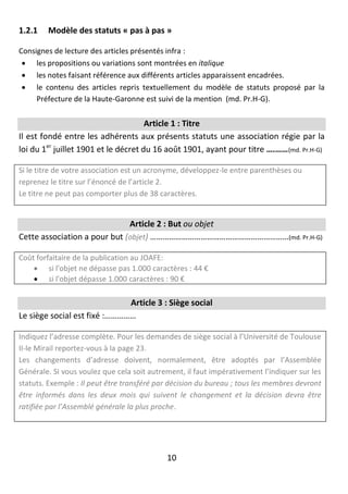 10
1.2.1 Modèle des statuts « pas à pas »
Consignes de lecture des articles présentés infra :
 les propositions ou variations sont montrées en italique
 les notes faisant référence aux différents articles apparaissent encadrées.
 le contenu des articles repris textuellement du modèle de statuts proposé par la
Préfecture de la Haute-Garonne est suivi de la mention (md. Pr.H-G).
Article 1 : Titre
Il est fondé entre les adhérents aux présents statuts une association régie par la
loi du 1er
juillet 1901 et le décret du 16 août 1901, ayant pour titre ….……(md. Pr.H-G)
Si le titre de votre association est un acronyme, développez-le entre parenthèses ou
reprenez le titre sur l’énoncé de l’article 2.
Le titre ne peut pas comporter plus de 38 caractères.
Article 2 : But ou objet
Cette association a pour but (objet) …………………………………………………………(md. Pr.H-G)
Coût forfaitaire de la publication au JOAFE:
 si l'objet ne dépasse pas 1.000 caractères : 44 €
 si l'objet dépasse 1.000 caractères : 90 €
Article 3 : Siège social
Le siège social est fixé :……………
Indiquez l’adresse complète. Pour les demandes de siège social à l’Université de Toulouse
II-le Mirail reportez-vous à la page 23.
Les changements d’adresse doivent, normalement, être adoptés par l’Assemblée
Générale. Si vous voulez que cela soit autrement, il faut impérativement l’indiquer sur les
statuts. Exemple : Il peut être transféré par décision du bureau ; tous les membres devront
être informés dans les deux mois qui suivent le changement et la décision devra être
ratifiée par l’Assemblé générale la plus proche.
 