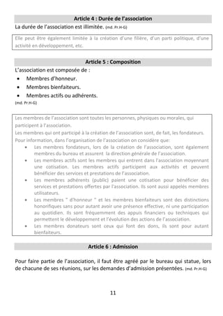 11
Article 4 : Durée de l’association
La durée de l’association est illimitée. (md. Pr.H-G)
Elle peut être également limitée à la création d’une filière, d’un parti politique, d’une
activité en développement, etc.
Article 5 : Composition
L’association est composée de :
 Membres d’honneur.
 Membres bienfaiteurs.
 Membres actifs ou adhérents.
(md. Pr.H-G)
Les membres de l’association sont toutes les personnes, physiques ou morales, qui
participent à l’association.
Les membres qui ont participé à la création de l’association sont, de fait, les fondateurs.
Pour information, dans l’organisation de l’association on considère que:
 Les membres fondateurs, lors de la création de l’association, sont également
membres du bureau et assurent la direction générale de l’association.
 Les membres actifs sont les membres qui entrent dans l'association moyennant
une cotisation. Les membres actifs participent aux activités et peuvent
bénéficier des services et prestations de l’association.
 Les membres adhérents (public) paient une cotisation pour bénéficier des
services et prestations offertes par l'association. Ils sont aussi appelés membres
utilisateurs.
 Les membres " d'honneur " et les membres bienfaiteurs sont des distinctions
honorifiques sans pour autant avoir une présence effective, ni une participation
au quotidien. Ils sont fréquemment des appuis financiers ou techniques qui
permettent le développement et l’évolution des actions de l’association.
 Les membres donateurs sont ceux qui font des dons, ils sont pour autant
bienfaiteurs.
Article 6 : Admission
Pour faire partie de l’association, il faut être agréé par le bureau qui statue, lors
de chacune de ses réunions, sur les demandes d’admission présentées. (md. Pr.H-G)
 