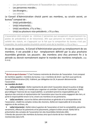 14
- Les personnes extérieures à l’assocation (ex : représentants locaux) ;
- Les personnes morales ;
- Les étrangers ;
- Les salariés.
Le Conseil d’Administration choisit parmi ses membres, au scrutin secret, un
bureau8
composé de :
- Un(e) président(e) ;
- Un(e) trésorier(e) ;
- Un(e) secrétaire, s’il y a lieu ;
- Un(e) ou plusieurs vice-présidents ; s’il y a lieu.
L’association doit compter au minimun 2 personnes qui occuperont respectivement les
postes de président(e) et de trésorier(e). Afin que personne ne mette en question la
validité des statuts, en s’appuyant sur le fait que la composition du bureau n’est pas
respectée, les autres postes énumérés seront suivis de la mention « s’il y a lieu ».
En cas de vacances, le Conseil d’Administration pourvoit au remplacement de ses
membres. Il est procédé à leur remplacement définitif par la plus prochaine
Assemblée générale. Les pouvoirs des membres ainsi élus prennent fin à la
période ou devrait normalement expirer le mandat des membres remplacés. (md.
Pr.H-G)
8
Qu'est-ce-que le bureau ? C’est l’instance restreinte de direction de l’association. Il est composé
de membres appelés « membres du bureau » ou « membres de droit » qui font aussi partie du
Conseil d’Administration (CA). Il détient, par délégation du CA, le pouvoir décisionnel de
l'association.
Les mandats de droit :
 Le(la) président(e) : il(elle) représente de plein droit l'association devant la justice et dirige
l'administration. Il(elle) a un mandat pour organiser et contrôler l'activité de l’association, il(elle)
peut déléguer l'exercice de ses responsabilités. Le président prend les responsabilités par la
signature des contrats et représentation de l'association pour tous les actes engageant des tiers, et
porte la responsabilité envers la loi, envers ses membres et ses partenaires.
 Le(la) secrétaire : assure les tâches administratives en générale et la correspondance de
l'association ; établit les comptes-rendus des réunions, il(elle) est responsable de la tenue des
registres et des archives, etc.
 Le(la) trésorier(e) : il(elle) mène la gestion de l'association et tient la comptabilité, perçoit les
versements, effectue les paiements et les placements, prépare le bilan annuel. Il(elle) fait la
présentation des comptes de l’association lors des Assemblées Générales (AG).
L’étendu des pouvoirs des membres du bureau ainsi que la durée de leur mandat seront
mentionnées dans le RI.
 