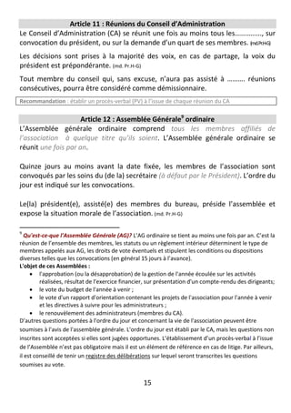 15
Article 11 : Réunions du Conseil d’Administration
Le Conseil d’Administration (CA) se réunit une fois au moins tous les…………..., sur
convocation du président, ou sur la demande d’un quart de ses membres. (md.Pr.H-G)
Les décisions sont prises à la majorité des voix, en cas de partage, la voix du
président est prépondérante. (md. Pr.H-G)
Tout membre du conseil qui, sans excuse, n’aura pas assisté à ………. réunions
consécutives, pourra être considéré comme démissionnaire.
Recommandation : établir un procès-verbal (PV) à l’issue de chaque réunion du CA
Article 12 : Assemblée Générale9
ordinaire
L’Assemblée générale ordinaire comprend tous les membres affiliés de
l’association à quelque titre qu’ils soient. L’Assemblée générale ordinaire se
réunit une fois par an.
Quinze jours au moins avant la date fixée, les membres de l’association sont
convoqués par les soins du (de la) secrétaire (à défaut par le Président). L’ordre du
jour est indiqué sur les convocations.
Le(la) président(e), assisté(e) des membres du bureau, préside l’assemblée et
expose la situation morale de l’association. (md. Pr.H-G)
9
Qu'est-ce-que l'Assemblée Générale (AG)? L’AG ordinaire se tient au moins une fois par an. C’est la
réunion de l’ensemble des membres, les statuts ou un règlement intérieur déterminent le type de
membres appelés aux AG, les droits de vote éventuels et stipulent les conditions ou dispositions
diverses telles que les convocations (en général 15 jours à l’avance).
L'objet de ces Assemblées :
 l'approbation (ou la désapprobation) de la gestion de l'année écoulée sur les activités
réalisées, résultat de l'exercice financier, sur présentation d'un compte-rendu des dirigeants;
 le vote du budget de l'année à venir ;
 le vote d'un rapport d'orientation contenant les projets de l'association pour l'année à venir
et les directives à suivre pour les administrateurs ;
 le renouvèlement des administrateurs (membres du CA).
D’autres questions portées à l'ordre du jour et concernant la vie de l'association peuvent être
soumises à l'avis de l'assemblée générale. L'ordre du jour est établi par le CA, mais les questions non
inscrites sont acceptées si elles sont jugées opportunes. L’établissement d’un procès-verbal à l’issue
de l’Assemblée n’est pas obligatoire mais il est un élément de référence en cas de litige. Par ailleurs,
il est conseillé de tenir un registre des délibérations sur lequel seront transcrites les questions
soumises au vote.
 