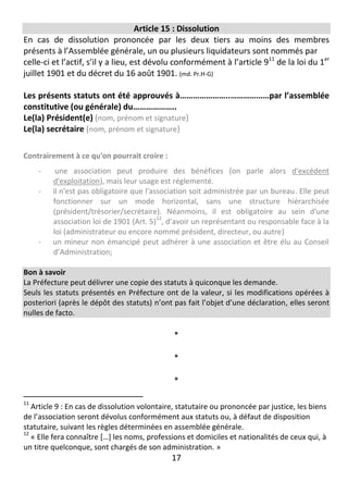 17
Article 15 : Dissolution
En cas de dissolution prononcée par les deux tiers au moins des membres
présents à l’Assemblée générale, un ou plusieurs liquidateurs sont nommés par
celle-ci et l’actif, s’il y a lieu, est dévolu conformément à l’article 911
de la loi du 1er
juillet 1901 et du décret du 16 août 1901. (md. Pr.H-G)
Les présents statuts ont été approuvés à…………………..………………par l’assemblée
constitutive (ou générale) du………………..
Le(la) Président(e) (nom, prénom et signature)
Le(la) secrétaire (nom, prénom et signature)
Contrairement à ce qu'on pourrait croire :
- une association peut produire des bénéfices (on parle alors d'excédent
d'exploitation), mais leur usage est réglementé.
- il n'est pas obligatoire que l'association soit administrée par un bureau. Elle peut
fonctionner sur un mode horizontal, sans une structure hiérarchisée
(président/trésorier/secrétaire). Néanmoins, il est obligatoire au sein d'une
association loi de 1901 (Art. 5)
12
, d’avoir un représentant ou responsable face à la
loi (administrateur ou encore nommé président, directeur, ou autre)
- un mineur non émancipé peut adhérer à une association et être élu au Conseil
d’Administration;
Bon à savoir
La Préfecture peut délivrer une copie des statuts à quiconque les demande.
Seuls les statuts présentés en Préfecture ont de la valeur, si les modifications opérées à
posteriori (après le dépôt des statuts) n’ont pas fait l’objet d’une déclaration, elles seront
nulles de facto.
*
*
*
11
Article 9 : En cas de dissolution volontaire, statutaire ou prononcée par justice, les biens
de l’association seront dévolus conformément aux statuts ou, à défaut de disposition
statutaire, suivant les règles déterminées en assemblée générale.
12
« Elle fera connaître […] les noms, professions et domiciles et nationalités de ceux qui, à
un titre quelconque, sont chargés de son administration. »
 