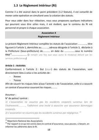 18
1.3 Le Règlement Intérieur (RI)
Comme il a été avancé dans le point précédent (1.2 Statuts), il est conseillé de
mener cette opération en simultané avec la création des statuts.
Pour vous aider dans leur rédaction, nous vous proposons quelques indications
qui pourront vous être utiles mais, il est évident, que le contenu du RI est
personnel et propre à chaque association.
Association X
Règlement Intérieur
Le présent Règlement Intérieur complète les statuts de l’association ………….., titre
figurant à l’article 1, domiciliée au……….., adresse désignée à l’article 3, déclarée à
la Préfecture (Sous-préfecture) de………… en date du ………………sous le numéro
RNA13
……………………. (à remplir une fois que vous aurez le récépissé délivré par les
services préfectoraux)
Article 1 : Activités
Conformément à l’article 2 : But (objet) des statuts de l’association, sont
directement liées à celui-ci les activités de :
- Xxxxxx
- Yyyyyy
Afin de couvrir les risques liées à/aux l’activité-s de l’association, celle-ci a souscrit
un contrat d’assurance couvrant les risques……….
Assureur :
N° de police/ contrat :
1) L’association ne couvrira pas les accidents corporels survenus lors de
l’événement…………, l’adhérent sera invité à souscrire une assurance dommages
corporels.
2) L’association ne couvrira pas les accidents survenus par négligence. 14
13
Répertoire National des Associations
14
Par rapport à ce qui est conclu dans le contrat d’assurance, vous pouvez, si besoin, en
informer les adhérents dans le RI.
 